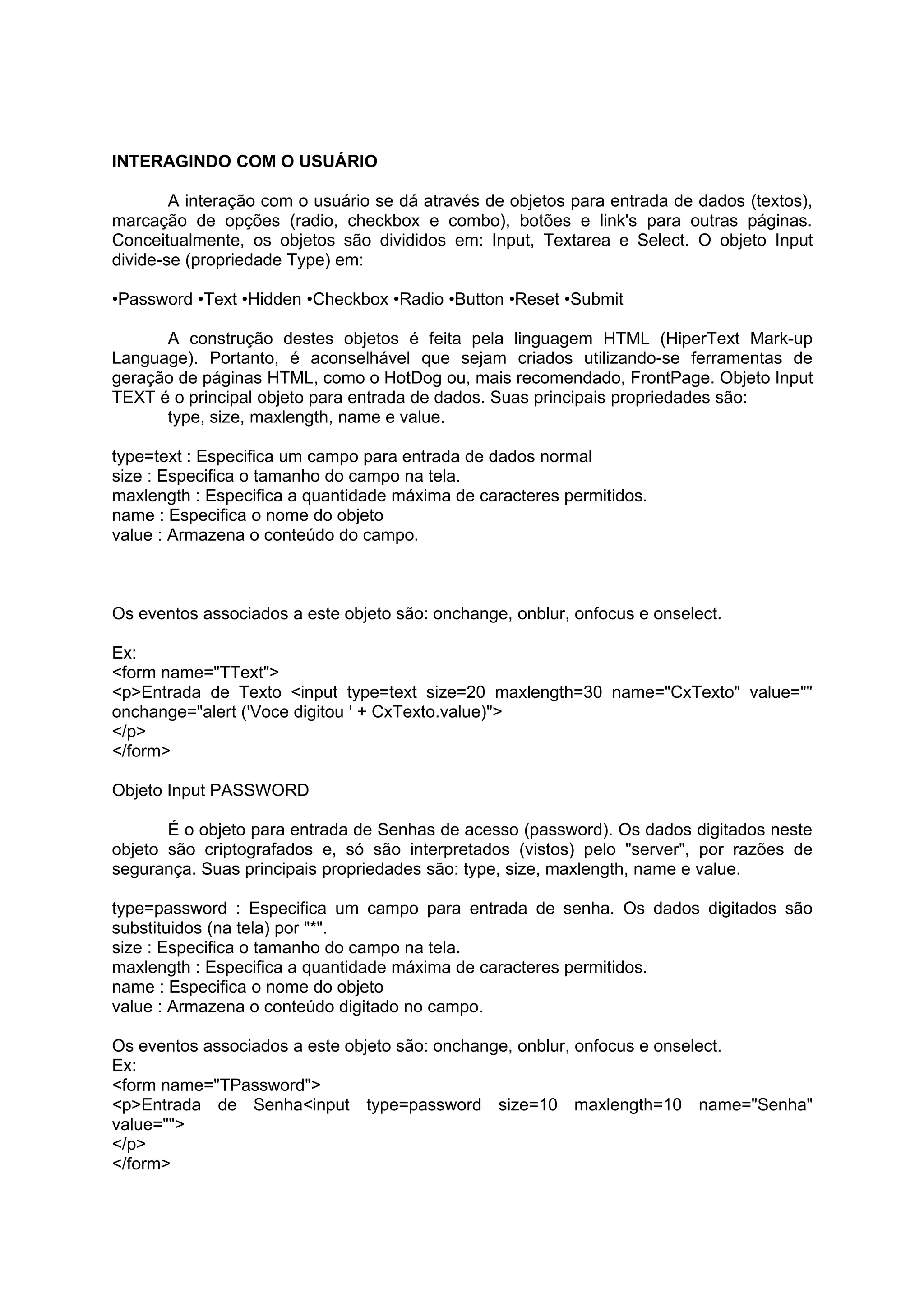 INTERAGINDO COM O USUÁRIO

        A interação com o usuário se dá através de objetos para entrada de dados (textos),
marcação de opções (radio, checkbox e combo), botões e link's para outras páginas.
Conceitualmente, os objetos são divididos em: Input, Textarea e Select. O objeto Input
divide-se (propriedade Type) em:

•Password •Text •Hidden •Checkbox •Radio •Button •Reset •Submit

      A construção destes objetos é feita pela linguagem HTML (HiperText Mark-up
Language). Portanto, é aconselhável que sejam criados utilizando-se ferramentas de
geração de páginas HTML, como o HotDog ou, mais recomendado, FrontPage. Objeto Input
TEXT é o principal objeto para entrada de dados. Suas principais propriedades são:
      type, size, maxlength, name e value.

type=text : Especifica um campo para entrada de dados normal
size : Especifica o tamanho do campo na tela.
maxlength : Especifica a quantidade máxima de caracteres permitidos.
name : Especifica o nome do objeto
value : Armazena o conteúdo do campo.



Os eventos associados a este objeto são: onchange, onblur, onfocus e onselect.

Ex:
<form name="TText">
<p>Entrada de Texto <input type=text size=20 maxlength=30 name="CxTexto" value=""
onchange="alert ('Voce digitou ' + CxTexto.value)">
</p>
</form>

Objeto Input PASSWORD

       É o objeto para entrada de Senhas de acesso (password). Os dados digitados neste
objeto são criptografados e, só são interpretados (vistos) pelo "server", por razões de
segurança. Suas principais propriedades são: type, size, maxlength, name e value.

type=password : Especifica um campo para entrada de senha. Os dados digitados são
substituidos (na tela) por "*".
size : Especifica o tamanho do campo na tela.
maxlength : Especifica a quantidade máxima de caracteres permitidos.
name : Especifica o nome do objeto
value : Armazena o conteúdo digitado no campo.

Os eventos associados a este objeto são: onchange, onblur, onfocus e onselect.
Ex:
<form name="TPassword">
<p>Entrada de Senha<input type=password size=10 maxlength=10 name="Senha"
value="">
</p>
</form>
 