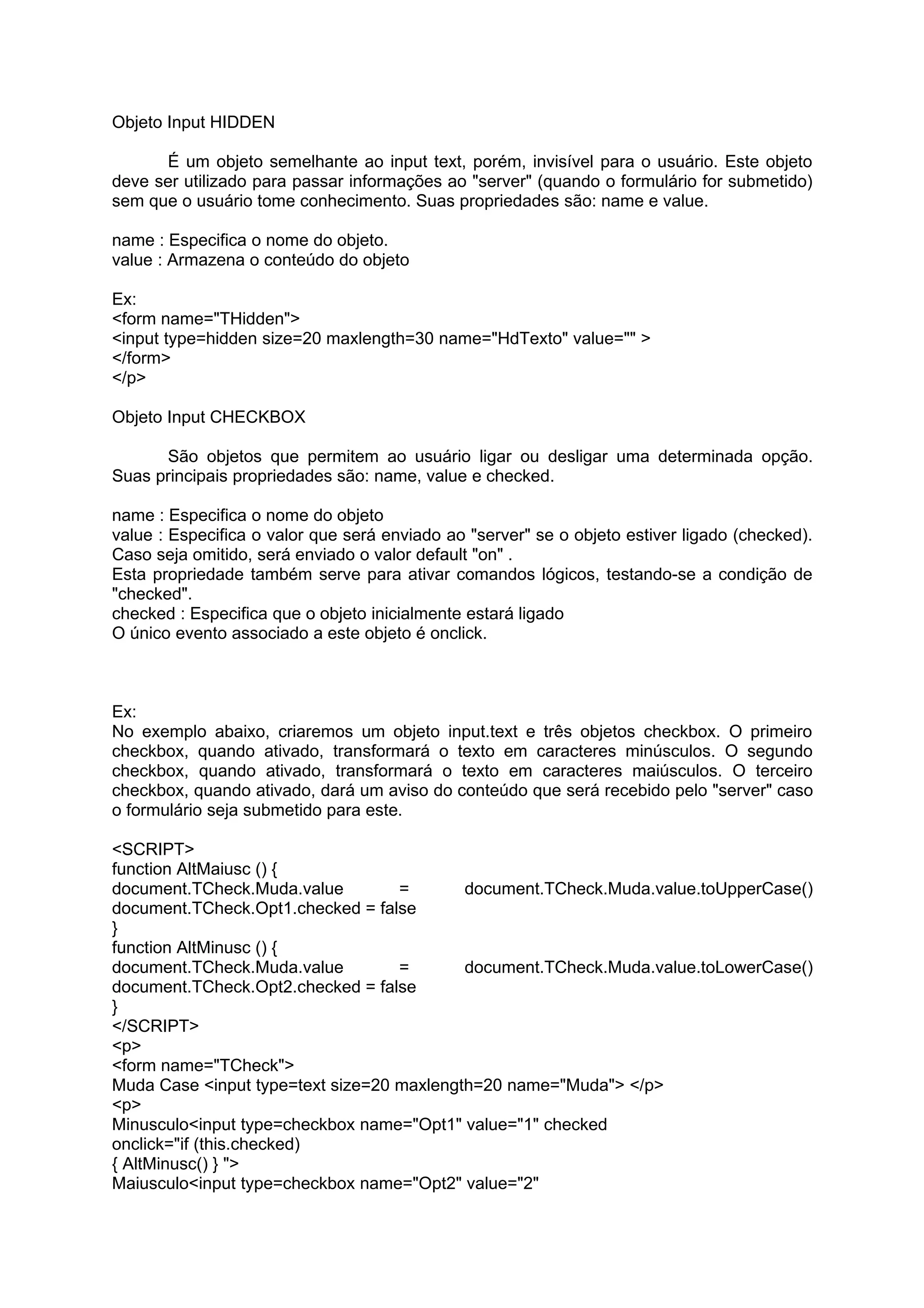 Objeto Input HIDDEN

      É um objeto semelhante ao input text, porém, invisível para o usuário. Este objeto
deve ser utilizado para passar informações ao "server" (quando o formulário for submetido)
sem que o usuário tome conhecimento. Suas propriedades são: name e value.

name : Especifica o nome do objeto.
value : Armazena o conteúdo do objeto

Ex:
<form name="THidden">
<input type=hidden size=20 maxlength=30 name="HdTexto" value="" >
</form>
</p>

Objeto Input CHECKBOX

      São objetos que permitem ao usuário ligar ou desligar uma determinada opção.
Suas principais propriedades são: name, value e checked.

name : Especifica o nome do objeto
value : Especifica o valor que será enviado ao "server" se o objeto estiver ligado (checked).
Caso seja omitido, será enviado o valor default "on" .
Esta propriedade também serve para ativar comandos lógicos, testando-se a condição de
"checked".
checked : Especifica que o objeto inicialmente estará ligado
O único evento associado a este objeto é onclick.



Ex:
No exemplo abaixo, criaremos um objeto input.text e três objetos checkbox. O primeiro
checkbox, quando ativado, transformará o texto em caracteres minúsculos. O segundo
checkbox, quando ativado, transformará o texto em caracteres maiúsculos. O terceiro
checkbox, quando ativado, dará um aviso do conteúdo que será recebido pelo "server" caso
o formulário seja submetido para este.

<SCRIPT>
function AltMaiusc () {
document.TCheck.Muda.value         =       document.TCheck.Muda.value.toUpperCase()
document.TCheck.Opt1.checked = false
}
function AltMinusc () {
document.TCheck.Muda.value         =       document.TCheck.Muda.value.toLowerCase()
document.TCheck.Opt2.checked = false
}
</SCRIPT>
<p>
<form name="TCheck">
Muda Case <input type=text size=20 maxlength=20 name="Muda"> </p>
<p>
Minusculo<input type=checkbox name="Opt1" value="1" checked
onclick="if (this.checked)
{ AltMinusc() } ">
Maiusculo<input type=checkbox name="Opt2" value="2"
 