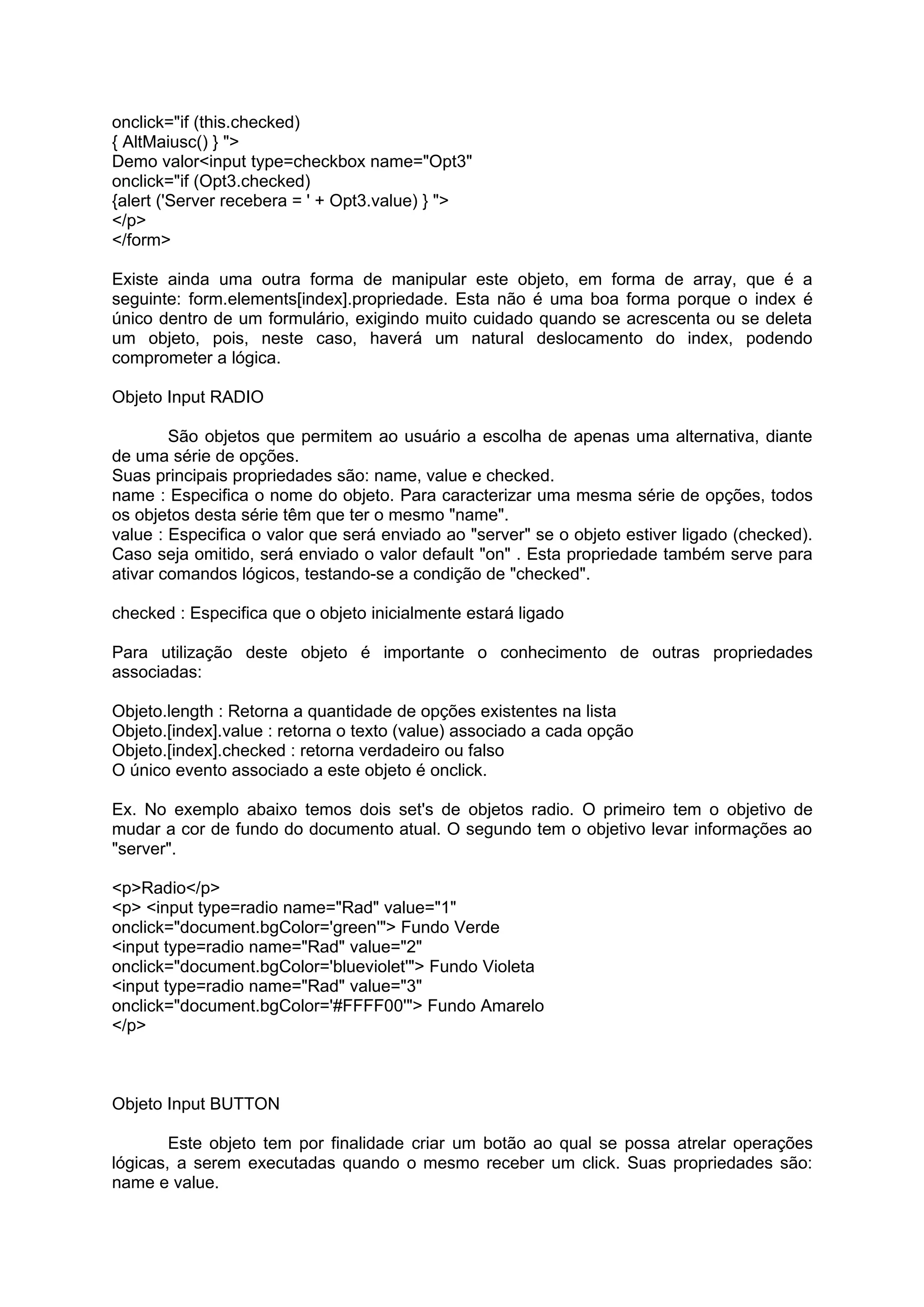 onclick="if (this.checked)
{ AltMaiusc() } ">
Demo valor<input type=checkbox name="Opt3"
onclick="if (Opt3.checked)
{alert ('Server recebera = ' + Opt3.value) } ">
</p>
</form>

Existe ainda uma outra forma de manipular este objeto, em forma de array, que é a
seguinte: form.elements[index].propriedade. Esta não é uma boa forma porque o index é
único dentro de um formulário, exigindo muito cuidado quando se acrescenta ou se deleta
um objeto, pois, neste caso, haverá um natural deslocamento do index, podendo
comprometer a lógica.

Objeto Input RADIO

        São objetos que permitem ao usuário a escolha de apenas uma alternativa, diante
de uma série de opções.
Suas principais propriedades são: name, value e checked.
name : Especifica o nome do objeto. Para caracterizar uma mesma série de opções, todos
os objetos desta série têm que ter o mesmo "name".
value : Especifica o valor que será enviado ao "server" se o objeto estiver ligado (checked).
Caso seja omitido, será enviado o valor default "on" . Esta propriedade também serve para
ativar comandos lógicos, testando-se a condição de "checked".

checked : Especifica que o objeto inicialmente estará ligado

Para utilização deste objeto é importante o conhecimento de outras propriedades
associadas:

Objeto.length : Retorna a quantidade de opções existentes na lista
Objeto.[index].value : retorna o texto (value) associado a cada opção
Objeto.[index].checked : retorna verdadeiro ou falso
O único evento associado a este objeto é onclick.

Ex. No exemplo abaixo temos dois set's de objetos radio. O primeiro tem o objetivo de
mudar a cor de fundo do documento atual. O segundo tem o objetivo levar informações ao
"server".

<p>Radio</p>
<p> <input type=radio name="Rad" value="1"
onclick="document.bgColor='green'"> Fundo Verde
<input type=radio name="Rad" value="2"
onclick="document.bgColor='blueviolet'"> Fundo Violeta
<input type=radio name="Rad" value="3"
onclick="document.bgColor='#FFFF00'"> Fundo Amarelo
</p>



Objeto Input BUTTON

        Este objeto tem por finalidade criar um botão ao qual se possa atrelar operações
lógicas, a serem executadas quando o mesmo receber um click. Suas propriedades são:
name e value.
 