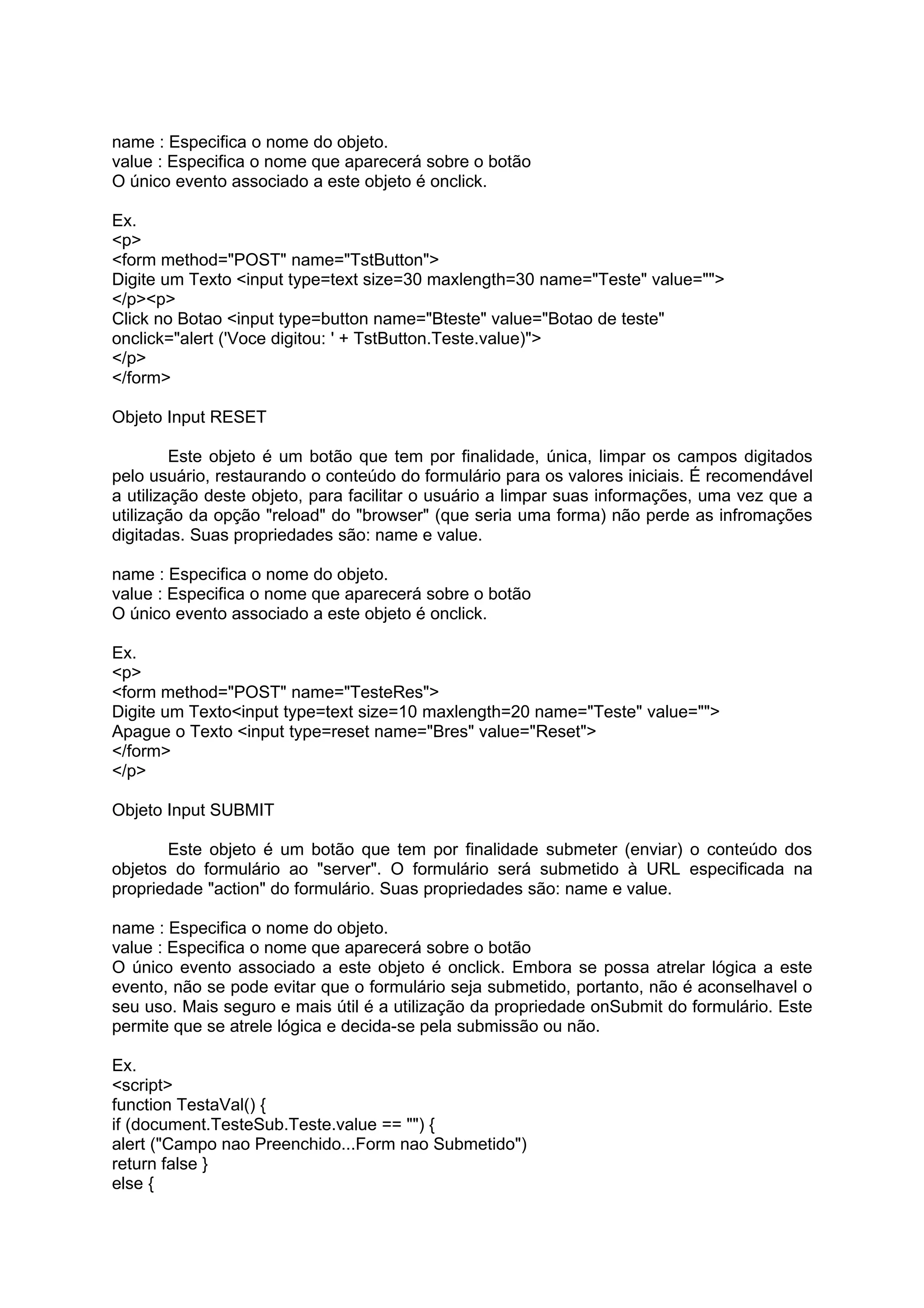 name : Especifica o nome do objeto.
value : Especifica o nome que aparecerá sobre o botão
O único evento associado a este objeto é onclick.

Ex.
<p>
<form method="POST" name="TstButton">
Digite um Texto <input type=text size=30 maxlength=30 name="Teste" value="">
</p><p>
Click no Botao <input type=button name="Bteste" value="Botao de teste"
onclick="alert ('Voce digitou: ' + TstButton.Teste.value)">
</p>
</form>

Objeto Input RESET

         Este objeto é um botão que tem por finalidade, única, limpar os campos digitados
pelo usuário, restaurando o conteúdo do formulário para os valores iniciais. É recomendável
a utilização deste objeto, para facilitar o usuário a limpar suas informações, uma vez que a
utilização da opção "reload" do "browser" (que seria uma forma) não perde as infromações
digitadas. Suas propriedades são: name e value.

name : Especifica o nome do objeto.
value : Especifica o nome que aparecerá sobre o botão
O único evento associado a este objeto é onclick.

Ex.
<p>
<form method="POST" name="TesteRes">
Digite um Texto<input type=text size=10 maxlength=20 name="Teste" value="">
Apague o Texto <input type=reset name="Bres" value="Reset">
</form>
</p>

Objeto Input SUBMIT

       Este objeto é um botão que tem por finalidade submeter (enviar) o conteúdo dos
objetos do formulário ao "server". O formulário será submetido à URL especificada na
propriedade "action" do formulário. Suas propriedades são: name e value.

name : Especifica o nome do objeto.
value : Especifica o nome que aparecerá sobre o botão
O único evento associado a este objeto é onclick. Embora se possa atrelar lógica a este
evento, não se pode evitar que o formulário seja submetido, portanto, não é aconselhavel o
seu uso. Mais seguro e mais útil é a utilização da propriedade onSubmit do formulário. Este
permite que se atrele lógica e decida-se pela submissão ou não.

Ex.
<script>
function TestaVal() {
if (document.TesteSub.Teste.value == "") {
alert ("Campo nao Preenchido...Form nao Submetido")
return false }
else {
 