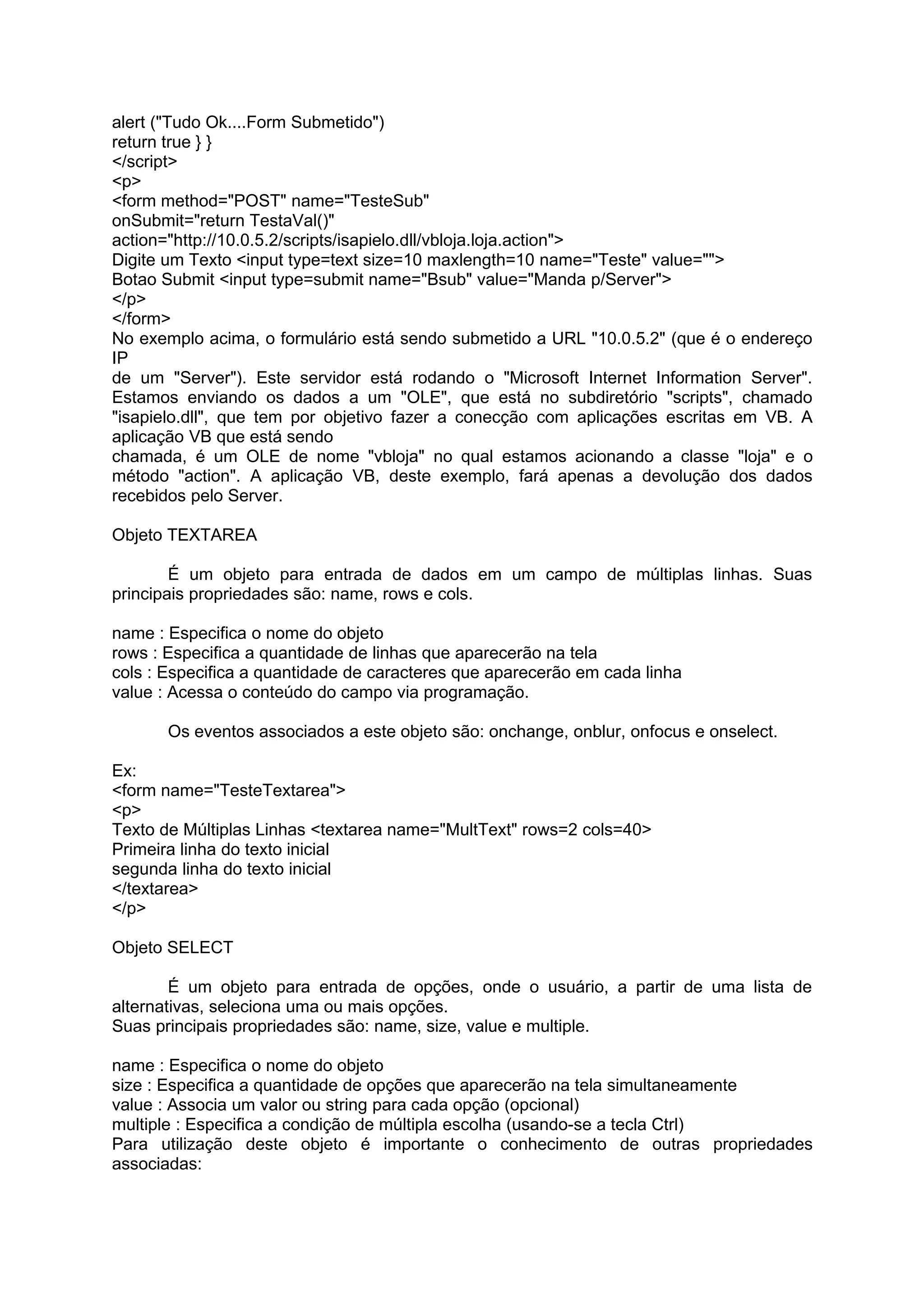 alert ("Tudo Ok....Form Submetido")
return true } }
</script>
<p>
<form method="POST" name="TesteSub"
onSubmit="return TestaVal()"
action="http://10.0.5.2/scripts/isapielo.dll/vbloja.loja.action">
Digite um Texto <input type=text size=10 maxlength=10 name="Teste" value="">
Botao Submit <input type=submit name="Bsub" value="Manda p/Server">
</p>
</form>
No exemplo acima, o formulário está sendo submetido a URL "10.0.5.2" (que é o endereço
IP
de um "Server"). Este servidor está rodando o "Microsoft Internet Information Server".
Estamos enviando os dados a um "OLE", que está no subdiretório "scripts", chamado
"isapielo.dll", que tem por objetivo fazer a conecção com aplicações escritas em VB. A
aplicação VB que está sendo
chamada, é um OLE de nome "vbloja" no qual estamos acionando a classe "loja" e o
método "action". A aplicação VB, deste exemplo, fará apenas a devolução dos dados
recebidos pelo Server.

Objeto TEXTAREA

        É um objeto para entrada de dados em um campo de múltiplas linhas. Suas
principais propriedades são: name, rows e cols.

name : Especifica o nome do objeto
rows : Especifica a quantidade de linhas que aparecerão na tela
cols : Especifica a quantidade de caracteres que aparecerão em cada linha
value : Acessa o conteúdo do campo via programação.

       Os eventos associados a este objeto são: onchange, onblur, onfocus e onselect.

Ex:
<form name="TesteTextarea">
<p>
Texto de Múltiplas Linhas <textarea name="MultText" rows=2 cols=40>
Primeira linha do texto inicial
segunda linha do texto inicial
</textarea>
</p>

Objeto SELECT

        É um objeto para entrada de opções, onde o usuário, a partir de uma lista de
alternativas, seleciona uma ou mais opções.
Suas principais propriedades são: name, size, value e multiple.

name : Especifica o nome do objeto
size : Especifica a quantidade de opções que aparecerão na tela simultaneamente
value : Associa um valor ou string para cada opção (opcional)
multiple : Especifica a condição de múltipla escolha (usando-se a tecla Ctrl)
Para utilização deste objeto é importante o conhecimento de outras propriedades
associadas:
 