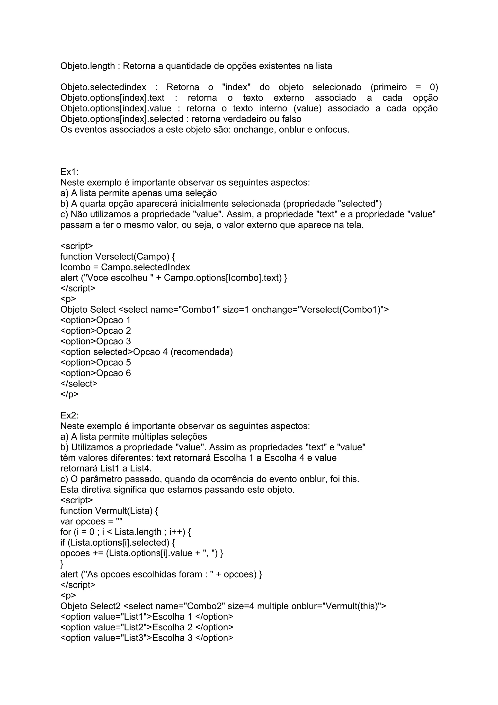 Objeto.length : Retorna a quantidade de opções existentes na lista

Objeto.selectedindex : Retorna o "index" do objeto selecionado (primeiro = 0)
Objeto.options[index].text : retorna o texto externo associado a cada opção
Objeto.options[index].value : retorna o texto interno (value) associado a cada opção
Objeto.options[index].selected : retorna verdadeiro ou falso
Os eventos associados a este objeto são: onchange, onblur e onfocus.



Ex1:
Neste exemplo é importante observar os seguintes aspectos:
a) A lista permite apenas uma seleção
b) A quarta opção aparecerá inicialmente selecionada (propriedade "selected")
c) Não utilizamos a propriedade "value". Assim, a propriedade "text" e a propriedade "value"
passam a ter o mesmo valor, ou seja, o valor externo que aparece na tela.

<script>
function Verselect(Campo) {
Icombo = Campo.selectedIndex
alert ("Voce escolheu " + Campo.options[Icombo].text) }
</script>
<p>
Objeto Select <select name="Combo1" size=1 onchange="Verselect(Combo1)">
<option>Opcao 1
<option>Opcao 2
<option>Opcao 3
<option selected>Opcao 4 (recomendada)
<option>Opcao 5
<option>Opcao 6
</select>
</p>

Ex2:
Neste exemplo é importante observar os seguintes aspectos:
a) A lista permite múltiplas seleções
b) Utilizamos a propriedade "value". Assim as propriedades "text" e "value"
têm valores diferentes: text retornará Escolha 1 a Escolha 4 e value
retornará List1 a List4.
c) O parâmetro passado, quando da ocorrência do evento onblur, foi this.
Esta diretiva significa que estamos passando este objeto.
<script>
function Vermult(Lista) {
var opcoes = ""
for (i = 0 ; i < Lista.length ; i++) {
if (Lista.options[i].selected) {
opcoes += (Lista.options[i].value + ", ") }
}
alert ("As opcoes escolhidas foram : " + opcoes) }
</script>
<p>
Objeto Select2 <select name="Combo2" size=4 multiple onblur="Vermult(this)">
<option value="List1">Escolha 1 </option>
<option value="List2">Escolha 2 </option>
<option value="List3">Escolha 3 </option>
 