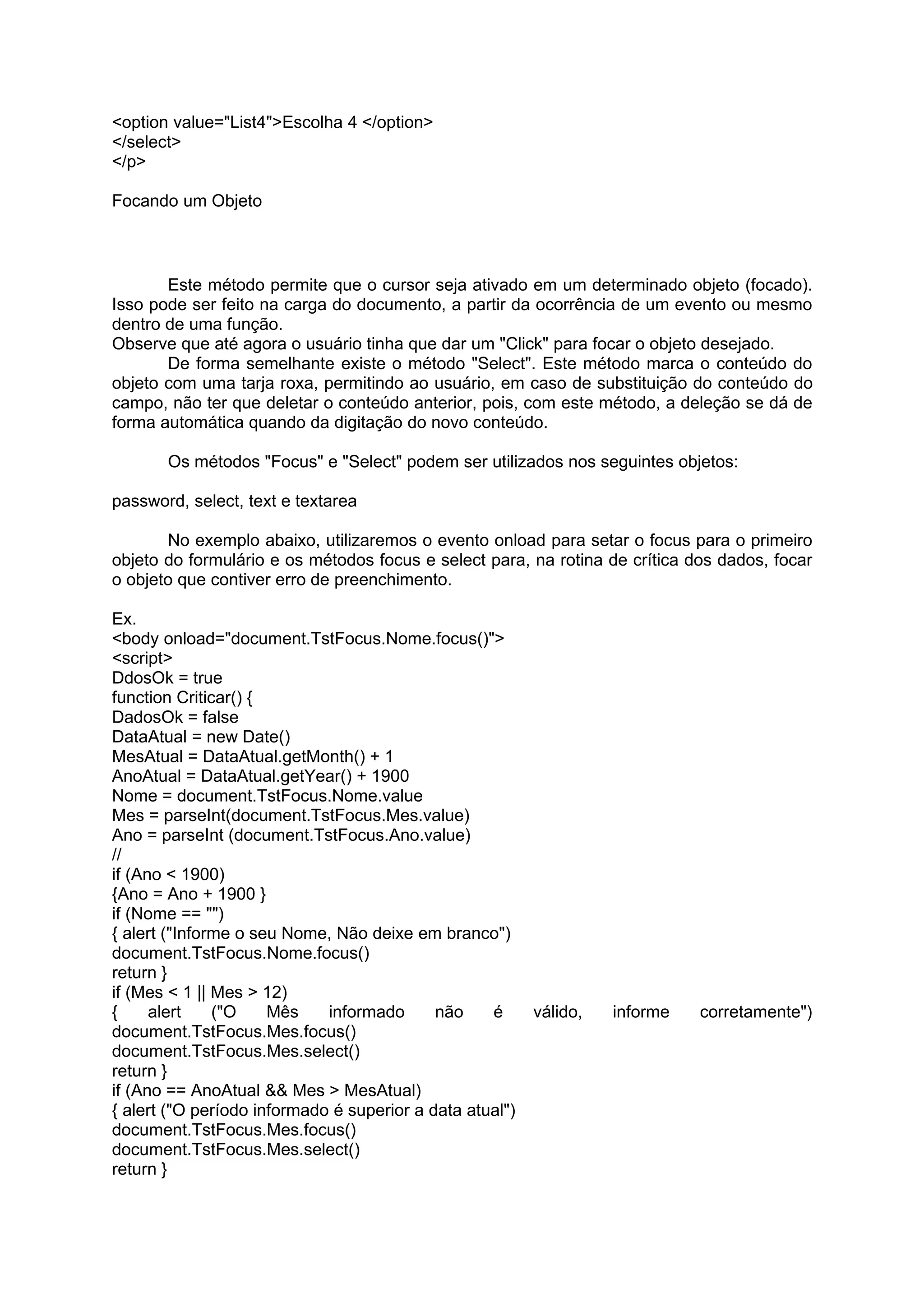 <option value="List4">Escolha 4 </option>
</select>
</p>

Focando um Objeto



       Este método permite que o cursor seja ativado em um determinado objeto (focado).
Isso pode ser feito na carga do documento, a partir da ocorrência de um evento ou mesmo
dentro de uma função.
Observe que até agora o usuário tinha que dar um "Click" para focar o objeto desejado.
       De forma semelhante existe o método "Select". Este método marca o conteúdo do
objeto com uma tarja roxa, permitindo ao usuário, em caso de substituição do conteúdo do
campo, não ter que deletar o conteúdo anterior, pois, com este método, a deleção se dá de
forma automática quando da digitação do novo conteúdo.

       Os métodos "Focus" e "Select" podem ser utilizados nos seguintes objetos:

password, select, text e textarea

       No exemplo abaixo, utilizaremos o evento onload para setar o focus para o primeiro
objeto do formulário e os métodos focus e select para, na rotina de crítica dos dados, focar
o objeto que contiver erro de preenchimento.

Ex.
<body onload="document.TstFocus.Nome.focus()">
<script>
DdosOk = true
function Criticar() {
DadosOk = false
DataAtual = new Date()
MesAtual = DataAtual.getMonth() + 1
AnoAtual = DataAtual.getYear() + 1900
Nome = document.TstFocus.Nome.value
Mes = parseInt(document.TstFocus.Mes.value)
Ano = parseInt (document.TstFocus.Ano.value)
//
if (Ano < 1900)
{Ano = Ano + 1900 }
if (Nome == "")
{ alert ("Informe o seu Nome, Não deixe em branco")
document.TstFocus.Nome.focus()
return }
if (Mes < 1 || Mes > 12)
{     alert    ("O    Mês    informado      não    é      válido,   informe   corretamente")
document.TstFocus.Mes.focus()
document.TstFocus.Mes.select()
return }
if (Ano == AnoAtual && Mes > MesAtual)
{ alert ("O período informado é superior a data atual")
document.TstFocus.Mes.focus()
document.TstFocus.Mes.select()
return }
 