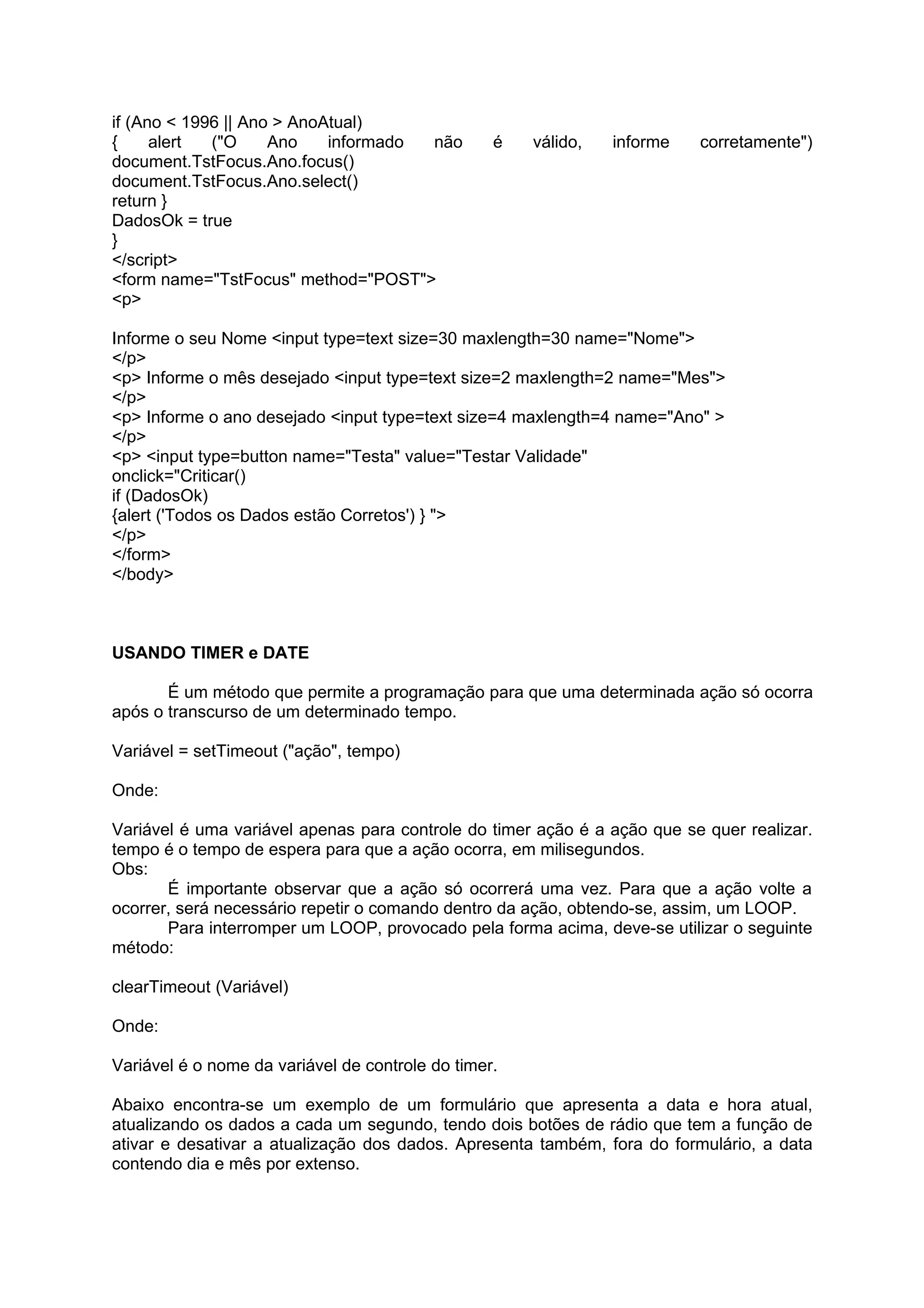 if (Ano < 1996 || Ano > AnoAtual)
{     alert  ("O     Ano    informado não         é   válido,   informe   corretamente")
document.TstFocus.Ano.focus()
document.TstFocus.Ano.select()
return }
DadosOk = true
}
</script>
<form name="TstFocus" method="POST">
<p>

Informe o seu Nome <input type=text size=30 maxlength=30 name="Nome">
</p>
<p> Informe o mês desejado <input type=text size=2 maxlength=2 name="Mes">
</p>
<p> Informe o ano desejado <input type=text size=4 maxlength=4 name="Ano" >
</p>
<p> <input type=button name="Testa" value="Testar Validade"
onclick="Criticar()
if (DadosOk)
{alert ('Todos os Dados estão Corretos') } ">
</p>
</form>
</body>



USANDO TIMER e DATE

       É um método que permite a programação para que uma determinada ação só ocorra
após o transcurso de um determinado tempo.

Variável = setTimeout ("ação", tempo)

Onde:

Variável é uma variável apenas para controle do timer ação é a ação que se quer realizar.
tempo é o tempo de espera para que a ação ocorra, em milisegundos.
Obs:
       É importante observar que a ação só ocorrerá uma vez. Para que a ação volte a
ocorrer, será necessário repetir o comando dentro da ação, obtendo-se, assim, um LOOP.
       Para interromper um LOOP, provocado pela forma acima, deve-se utilizar o seguinte
método:

clearTimeout (Variável)

Onde:

Variável é o nome da variável de controle do timer.

Abaixo encontra-se um exemplo de um formulário que apresenta a data e hora atual,
atualizando os dados a cada um segundo, tendo dois botões de rádio que tem a função de
ativar e desativar a atualização dos dados. Apresenta também, fora do formulário, a data
contendo dia e mês por extenso.
 