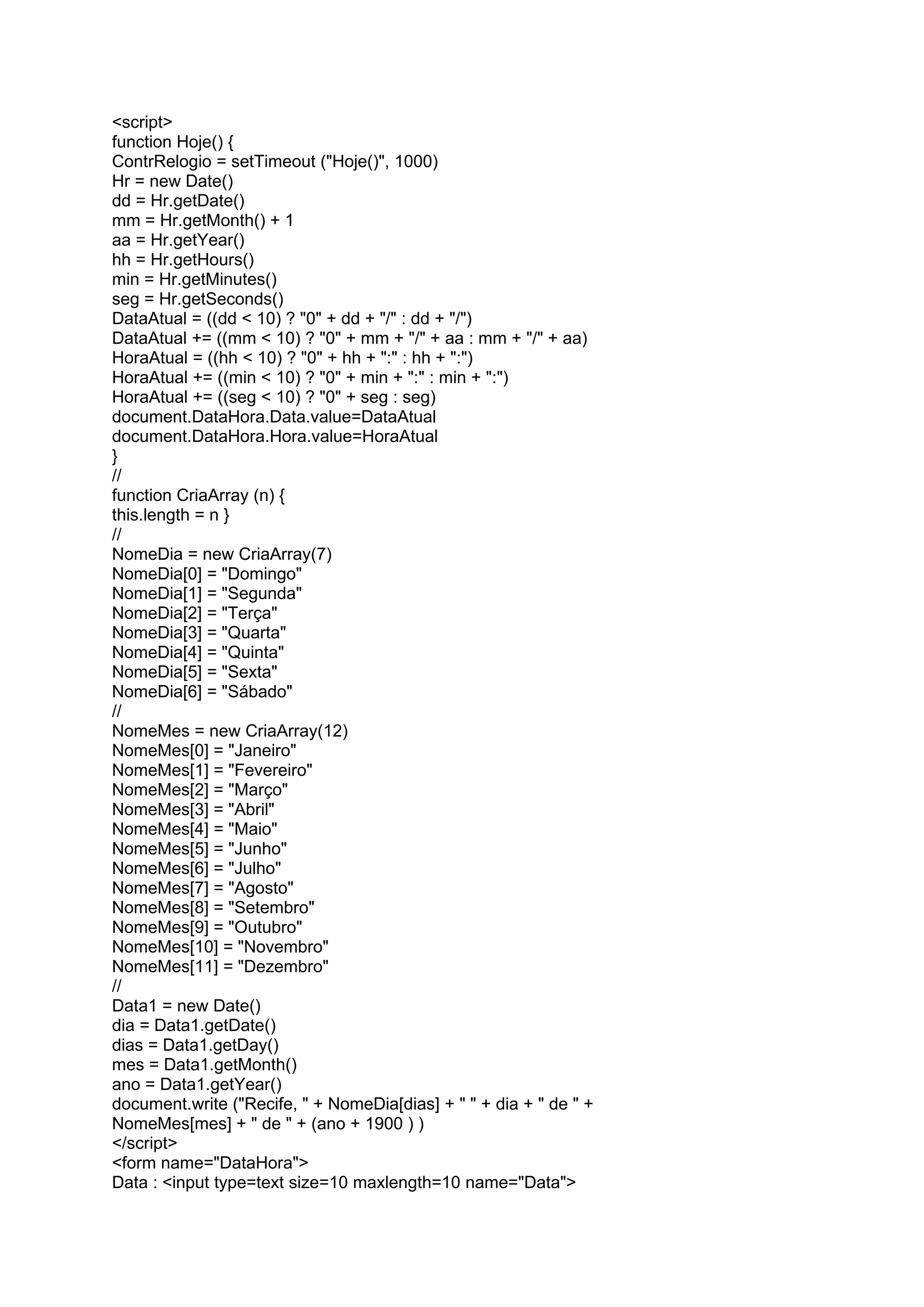 <script>
function Hoje() {
ContrRelogio = setTimeout ("Hoje()", 1000)
Hr = new Date()
dd = Hr.getDate()
mm = Hr.getMonth() + 1
aa = Hr.getYear()
hh = Hr.getHours()
min = Hr.getMinutes()
seg = Hr.getSeconds()
DataAtual = ((dd < 10) ? "0" + dd + "/" : dd + "/")
DataAtual += ((mm < 10) ? "0" + mm + "/" + aa : mm + "/" + aa)
HoraAtual = ((hh < 10) ? "0" + hh + ":" : hh + ":")
HoraAtual += ((min < 10) ? "0" + min + ":" : min + ":")
HoraAtual += ((seg < 10) ? "0" + seg : seg)
document.DataHora.Data.value=DataAtual
document.DataHora.Hora.value=HoraAtual
}
//
function CriaArray (n) {
this.length = n }
//
NomeDia = new CriaArray(7)
NomeDia[0] = "Domingo"
NomeDia[1] = "Segunda"
NomeDia[2] = "Terça"
NomeDia[3] = "Quarta"
NomeDia[4] = "Quinta"
NomeDia[5] = "Sexta"
NomeDia[6] = "Sábado"
//
NomeMes = new CriaArray(12)
NomeMes[0] = "Janeiro"
NomeMes[1] = "Fevereiro"
NomeMes[2] = "Março"
NomeMes[3] = "Abril"
NomeMes[4] = "Maio"
NomeMes[5] = "Junho"
NomeMes[6] = "Julho"
NomeMes[7] = "Agosto"
NomeMes[8] = "Setembro"
NomeMes[9] = "Outubro"
NomeMes[10] = "Novembro"
NomeMes[11] = "Dezembro"
//
Data1 = new Date()
dia = Data1.getDate()
dias = Data1.getDay()
mes = Data1.getMonth()
ano = Data1.getYear()
document.write ("Recife, " + NomeDia[dias] + " " + dia + " de " +
NomeMes[mes] + " de " + (ano + 1900 ) )
</script>
<form name="DataHora">
Data : <input type=text size=10 maxlength=10 name="Data">
 