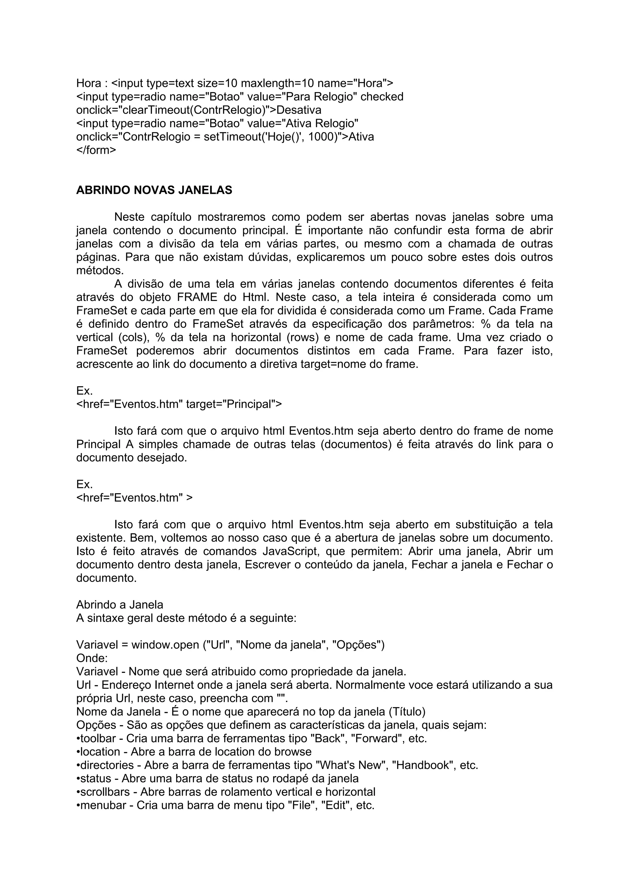 Hora : <input type=text size=10 maxlength=10 name="Hora">
<input type=radio name="Botao" value="Para Relogio" checked
onclick="clearTimeout(ContrRelogio)">Desativa
<input type=radio name="Botao" value="Ativa Relogio"
onclick="ContrRelogio = setTimeout('Hoje()', 1000)">Ativa
</form>


ABRINDO NOVAS JANELAS

        Neste capítulo mostraremos como podem ser abertas novas janelas sobre uma
janela contendo o documento principal. É importante não confundir esta forma de abrir
janelas com a divisão da tela em várias partes, ou mesmo com a chamada de outras
páginas. Para que não existam dúvidas, explicaremos um pouco sobre estes dois outros
métodos.
        A divisão de uma tela em várias janelas contendo documentos diferentes é feita
através do objeto FRAME do Html. Neste caso, a tela inteira é considerada como um
FrameSet e cada parte em que ela for dividida é considerada como um Frame. Cada Frame
é definido dentro do FrameSet através da especificação dos parâmetros: % da tela na
vertical (cols), % da tela na horizontal (rows) e nome de cada frame. Uma vez criado o
FrameSet poderemos abrir documentos distintos em cada Frame. Para fazer isto,
acrescente ao link do documento a diretiva target=nome do frame.

Ex.
<href="Eventos.htm" target="Principal">

       Isto fará com que o arquivo html Eventos.htm seja aberto dentro do frame de nome
Principal A simples chamade de outras telas (documentos) é feita através do link para o
documento desejado.

Ex.
<href="Eventos.htm" >

       Isto fará com que o arquivo html Eventos.htm seja aberto em substituição a tela
existente. Bem, voltemos ao nosso caso que é a abertura de janelas sobre um documento.
Isto é feito através de comandos JavaScript, que permitem: Abrir uma janela, Abrir um
documento dentro desta janela, Escrever o conteúdo da janela, Fechar a janela e Fechar o
documento.

Abrindo a Janela
A sintaxe geral deste método é a seguinte:

Variavel = window.open ("Url", "Nome da janela", "Opções")
Onde:
Variavel - Nome que será atribuido como propriedade da janela.
Url - Endereço Internet onde a janela será aberta. Normalmente voce estará utilizando a sua
própria Url, neste caso, preencha com "".
Nome da Janela - É o nome que aparecerá no top da janela (Título)
Opções - São as opções que definem as características da janela, quais sejam:
•toolbar - Cria uma barra de ferramentas tipo "Back", "Forward", etc.
•location - Abre a barra de location do browse
•directories - Abre a barra de ferramentas tipo "What's New", "Handbook", etc.
•status - Abre uma barra de status no rodapé da janela
•scrollbars - Abre barras de rolamento vertical e horizontal
•menubar - Cria uma barra de menu tipo "File", "Edit", etc.
 