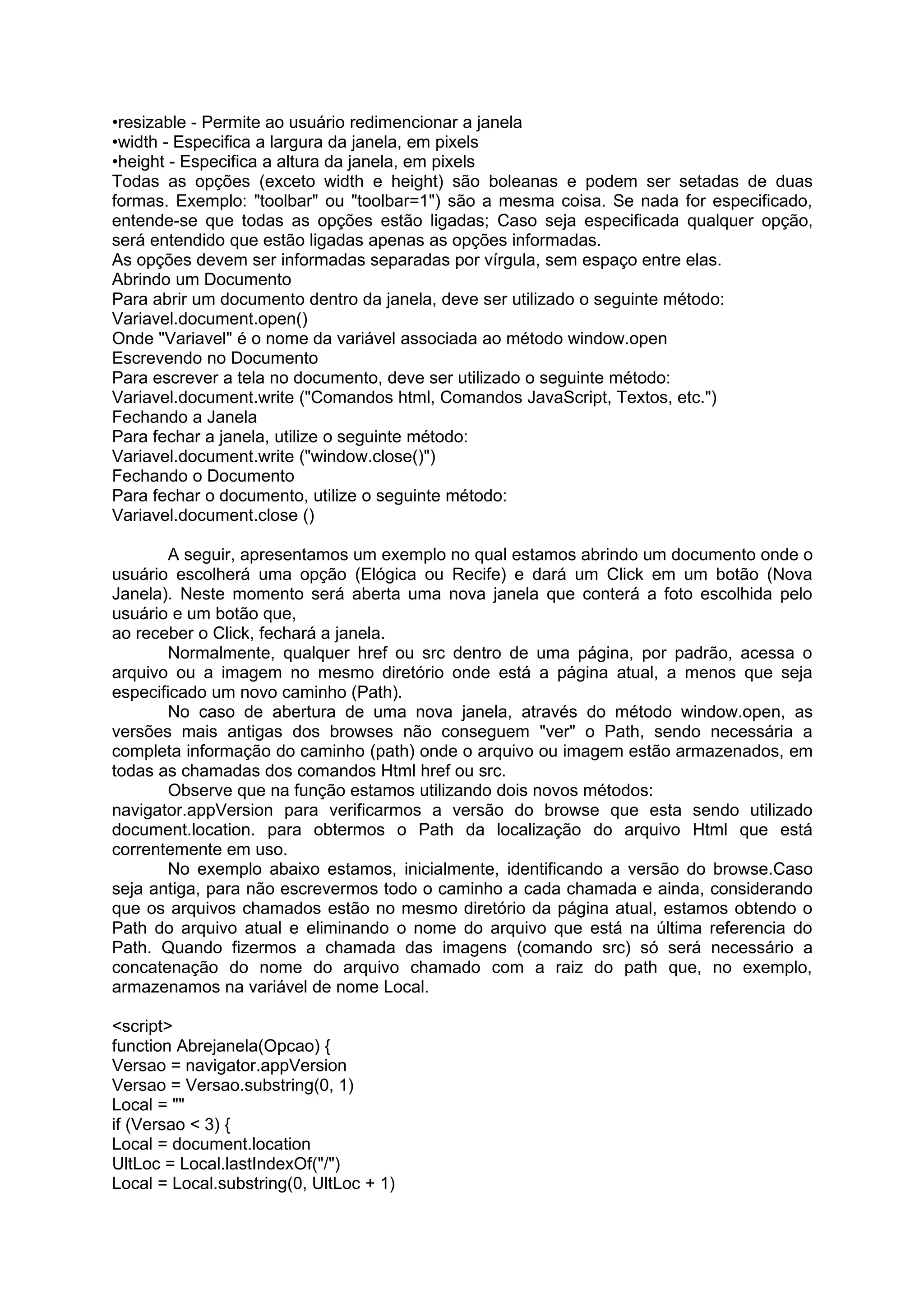 •resizable - Permite ao usuário redimencionar a janela
•width - Especifica a largura da janela, em pixels
•height - Especifica a altura da janela, em pixels
Todas as opções (exceto width e height) são boleanas e podem ser setadas de duas
formas. Exemplo: "toolbar" ou "toolbar=1") são a mesma coisa. Se nada for especificado,
entende-se que todas as opções estão ligadas; Caso seja especificada qualquer opção,
será entendido que estão ligadas apenas as opções informadas.
As opções devem ser informadas separadas por vírgula, sem espaço entre elas.
Abrindo um Documento
Para abrir um documento dentro da janela, deve ser utilizado o seguinte método:
Variavel.document.open()
Onde "Variavel" é o nome da variável associada ao método window.open
Escrevendo no Documento
Para escrever a tela no documento, deve ser utilizado o seguinte método:
Variavel.document.write ("Comandos html, Comandos JavaScript, Textos, etc.")
Fechando a Janela
Para fechar a janela, utilize o seguinte método:
Variavel.document.write ("window.close()")
Fechando o Documento
Para fechar o documento, utilize o seguinte método:
Variavel.document.close ()

       A seguir, apresentamos um exemplo no qual estamos abrindo um documento onde o
usuário escolherá uma opção (Elógica ou Recife) e dará um Click em um botão (Nova
Janela). Neste momento será aberta uma nova janela que conterá a foto escolhida pelo
usuário e um botão que,
ao receber o Click, fechará a janela.
       Normalmente, qualquer href ou src dentro de uma página, por padrão, acessa o
arquivo ou a imagem no mesmo diretório onde está a página atual, a menos que seja
especificado um novo caminho (Path).
       No caso de abertura de uma nova janela, através do método window.open, as
versões mais antigas dos browses não conseguem "ver" o Path, sendo necessária a
completa informação do caminho (path) onde o arquivo ou imagem estão armazenados, em
todas as chamadas dos comandos Html href ou src.
       Observe que na função estamos utilizando dois novos métodos:
navigator.appVersion para verificarmos a versão do browse que esta sendo utilizado
document.location. para obtermos o Path da localização do arquivo Html que está
correntemente em uso.
       No exemplo abaixo estamos, inicialmente, identificando a versão do browse.Caso
seja antiga, para não escrevermos todo o caminho a cada chamada e ainda, considerando
que os arquivos chamados estão no mesmo diretório da página atual, estamos obtendo o
Path do arquivo atual e eliminando o nome do arquivo que está na última referencia do
Path. Quando fizermos a chamada das imagens (comando src) só será necessário a
concatenação do nome do arquivo chamado com a raiz do path que, no exemplo,
armazenamos na variável de nome Local.

<script>
function Abrejanela(Opcao) {
Versao = navigator.appVersion
Versao = Versao.substring(0, 1)
Local = ""
if (Versao < 3) {
Local = document.location
UltLoc = Local.lastIndexOf("/")
Local = Local.substring(0, UltLoc + 1)
 