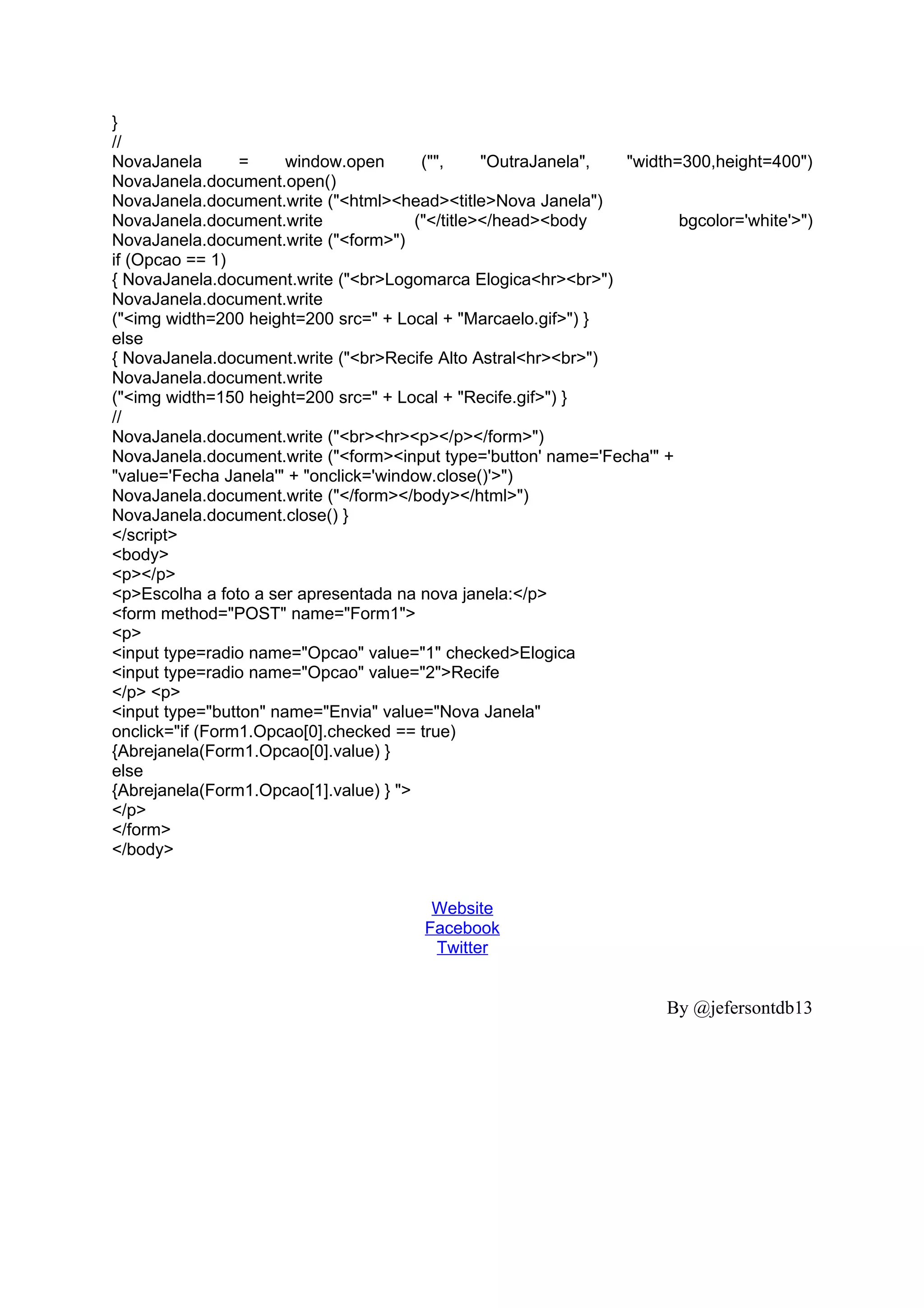 }
//
NovaJanela       =     window.open      ("",     "OutraJanela", "width=300,height=400")
NovaJanela.document.open()
NovaJanela.document.write ("<html><head><title>Nova Janela")
NovaJanela.document.write              ("</title></head><body          bgcolor='white'>")
NovaJanela.document.write ("<form>")
if (Opcao == 1)
{ NovaJanela.document.write ("<br>Logomarca Elogica<hr><br>")
NovaJanela.document.write
("<img width=200 height=200 src=" + Local + "Marcaelo.gif>") }
else
{ NovaJanela.document.write ("<br>Recife Alto Astral<hr><br>")
NovaJanela.document.write
("<img width=150 height=200 src=" + Local + "Recife.gif>") }
//
NovaJanela.document.write ("<br><hr><p></p></form>")
NovaJanela.document.write ("<form><input type='button' name='Fecha'" +
"value='Fecha Janela'" + "onclick='window.close()'>")
NovaJanela.document.write ("</form></body></html>")
NovaJanela.document.close() }
</script>
<body>
<p></p>
<p>Escolha a foto a ser apresentada na nova janela:</p>
<form method="POST" name="Form1">
<p>
<input type=radio name="Opcao" value="1" checked>Elogica
<input type=radio name="Opcao" value="2">Recife
</p> <p>
<input type="button" name="Envia" value="Nova Janela"
onclick="if (Form1.Opcao[0].checked == true)
{Abrejanela(Form1.Opcao[0].value) }
else
{Abrejanela(Form1.Opcao[1].value) } ">
</p>
</form>
</body>


                                        Website
                                       Facebook
                                        Twitter


                                                                      By @jefersontdb13
 