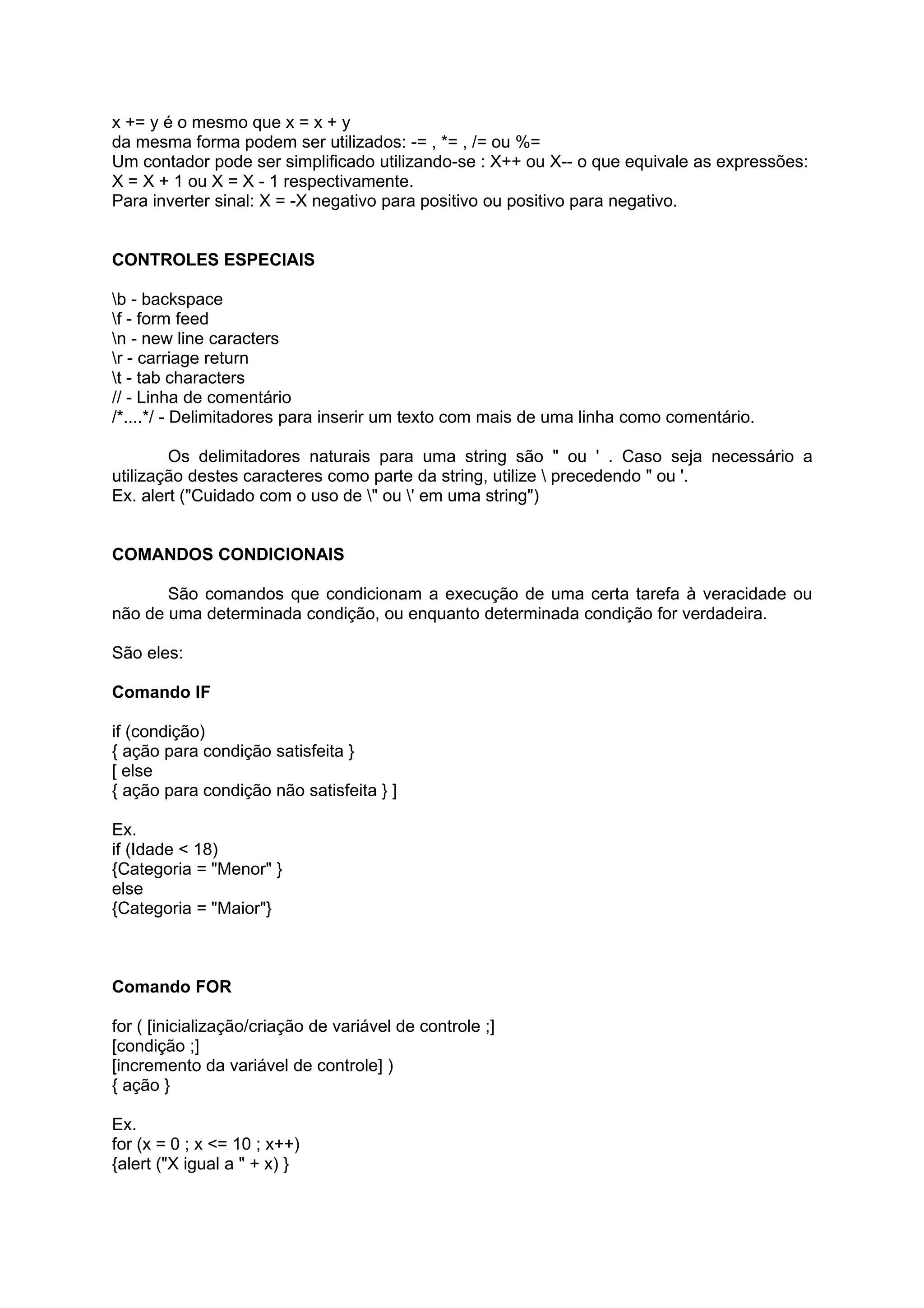 x += y é o mesmo que x = x + y
da mesma forma podem ser utilizados: -= , *= , /= ou %=
Um contador pode ser simplificado utilizando-se : X++ ou X-- o que equivale as expressões:
X = X + 1 ou X = X - 1 respectivamente.
Para inverter sinal: X = -X negativo para positivo ou positivo para negativo.


CONTROLES ESPECIAIS

b - backspace
f - form feed
n - new line caracters
r - carriage return
t - tab characters
// - Linha de comentário
/*....*/ - Delimitadores para inserir um texto com mais de uma linha como comentário.

        Os delimitadores naturais para uma string são " ou ' . Caso seja necessário a
utilização destes caracteres como parte da string, utilize  precedendo " ou '.
Ex. alert ("Cuidado com o uso de " ou ' em uma string")


COMANDOS CONDICIONAIS

       São comandos que condicionam a execução de uma certa tarefa à veracidade ou
não de uma determinada condição, ou enquanto determinada condição for verdadeira.

São eles:

Comando IF

if (condição)
{ ação para condição satisfeita }
[ else
{ ação para condição não satisfeita } ]

Ex.
if (Idade < 18)
{Categoria = "Menor" }
else
{Categoria = "Maior"}



Comando FOR

for ( [inicialização/criação de variável de controle ;]
[condição ;]
[incremento da variável de controle] )
{ ação }

Ex.
for (x = 0 ; x <= 10 ; x++)
{alert ("X igual a " + x) }
 