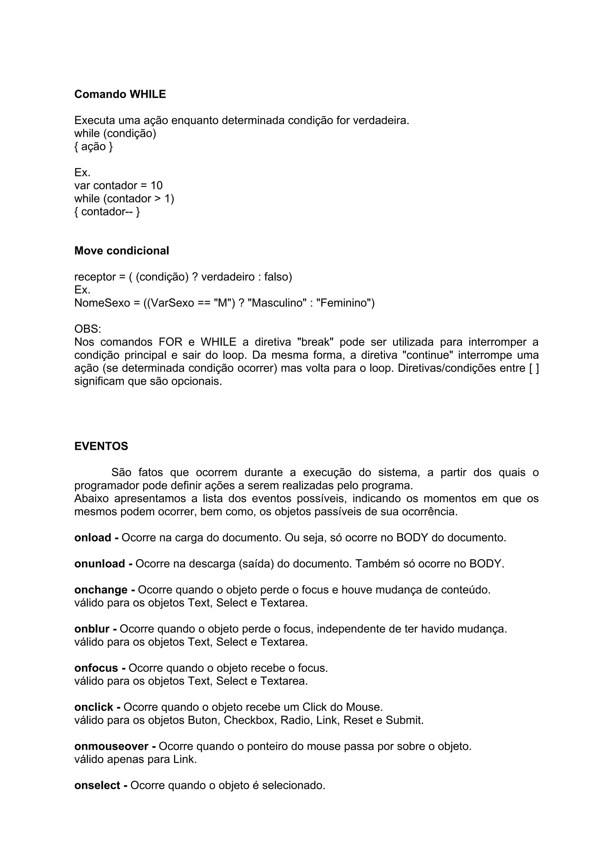 Comando WHILE

Executa uma ação enquanto determinada condição for verdadeira.
while (condição)
{ ação }

Ex.
var contador = 10
while (contador > 1)
{ contador-- }


Move condicional

receptor = ( (condição) ? verdadeiro : falso)
Ex.
NomeSexo = ((VarSexo == "M") ? "Masculino" : "Feminino")

OBS:
Nos comandos FOR e WHILE a diretiva "break" pode ser utilizada para interromper a
condição principal e sair do loop. Da mesma forma, a diretiva "continue" interrompe uma
ação (se determinada condição ocorrer) mas volta para o loop. Diretivas/condições entre [ ]
significam que são opcionais.




EVENTOS

      São fatos que ocorrem durante a execução do sistema, a partir dos quais o
programador pode definir ações a serem realizadas pelo programa.
Abaixo apresentamos a lista dos eventos possíveis, indicando os momentos em que os
mesmos podem ocorrer, bem como, os objetos passíveis de sua ocorrência.

onload - Ocorre na carga do documento. Ou seja, só ocorre no BODY do documento.

onunload - Ocorre na descarga (saída) do documento. Também só ocorre no BODY.

onchange - Ocorre quando o objeto perde o focus e houve mudança de conteúdo.
válido para os objetos Text, Select e Textarea.

onblur - Ocorre quando o objeto perde o focus, independente de ter havido mudança.
válido para os objetos Text, Select e Textarea.

onfocus - Ocorre quando o objeto recebe o focus.
válido para os objetos Text, Select e Textarea.

onclick - Ocorre quando o objeto recebe um Click do Mouse.
válido para os objetos Buton, Checkbox, Radio, Link, Reset e Submit.

onmouseover - Ocorre quando o ponteiro do mouse passa por sobre o objeto.
válido apenas para Link.

onselect - Ocorre quando o objeto é selecionado.
 