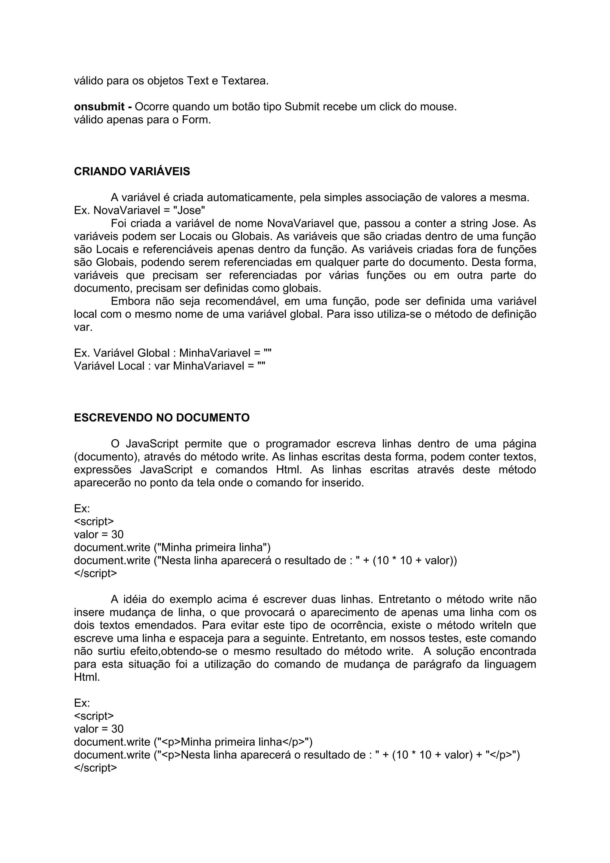 válido para os objetos Text e Textarea.

onsubmit - Ocorre quando um botão tipo Submit recebe um click do mouse.
válido apenas para o Form.



CRIANDO VARIÁVEIS

        A variável é criada automaticamente, pela simples associação de valores a mesma.
Ex. NovaVariavel = "Jose"
        Foi criada a variável de nome NovaVariavel que, passou a conter a string Jose. As
variáveis podem ser Locais ou Globais. As variáveis que são criadas dentro de uma função
são Locais e referenciáveis apenas dentro da função. As variáveis criadas fora de funções
são Globais, podendo serem referenciadas em qualquer parte do documento. Desta forma,
variáveis que precisam ser referenciadas por várias funções ou em outra parte do
documento, precisam ser definidas como globais.
        Embora não seja recomendável, em uma função, pode ser definida uma variável
local com o mesmo nome de uma variável global. Para isso utiliza-se o método de definição
var.

Ex. Variável Global : MinhaVariavel = ""
Variável Local : var MinhaVariavel = ""



ESCREVENDO NO DOCUMENTO

       O JavaScript permite que o programador escreva linhas dentro de uma página
(documento), através do método write. As linhas escritas desta forma, podem conter textos,
expressões JavaScript e comandos Html. As linhas escritas através deste método
aparecerão no ponto da tela onde o comando for inserido.

Ex:
<script>
valor = 30
document.write ("Minha primeira linha")
document.write ("Nesta linha aparecerá o resultado de : " + (10 * 10 + valor))
</script>

       A idéia do exemplo acima é escrever duas linhas. Entretanto o método write não
insere mudança de linha, o que provocará o aparecimento de apenas uma linha com os
dois textos emendados. Para evitar este tipo de ocorrência, existe o método writeln que
escreve uma linha e espaceja para a seguinte. Entretanto, em nossos testes, este comando
não surtiu efeito,obtendo-se o mesmo resultado do método write. A solução encontrada
para esta situação foi a utilização do comando de mudança de parágrafo da linguagem
Html.

Ex:
<script>
valor = 30
document.write ("<p>Minha primeira linha</p>")
document.write ("<p>Nesta linha aparecerá o resultado de : " + (10 * 10 + valor) + "</p>")
</script>
 