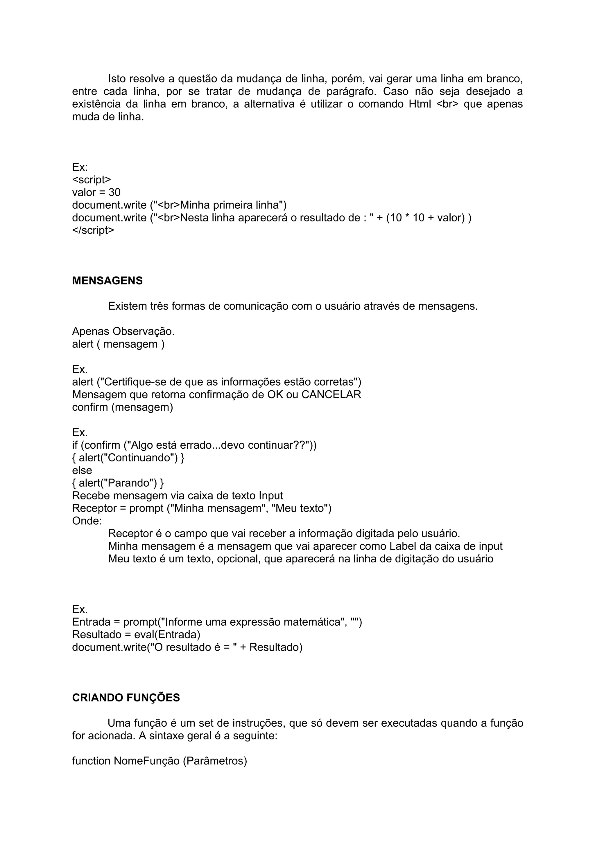 Isto resolve a questão da mudança de linha, porém, vai gerar uma linha em branco,
entre cada linha, por se tratar de mudança de parágrafo. Caso não seja desejado a
existência da linha em branco, a alternativa é utilizar o comando Html <br> que apenas
muda de linha.



Ex:
<script>
valor = 30
document.write ("<br>Minha primeira linha")
document.write ("<br>Nesta linha aparecerá o resultado de : " + (10 * 10 + valor) )
</script>



MENSAGENS

       Existem três formas de comunicação com o usuário através de mensagens.

Apenas Observação.
alert ( mensagem )

Ex.
alert ("Certifique-se de que as informações estão corretas")
Mensagem que retorna confirmação de OK ou CANCELAR
confirm (mensagem)

Ex.
if (confirm ("Algo está errado...devo continuar??"))
{ alert("Continuando") }
else
{ alert("Parando") }
Recebe mensagem via caixa de texto Input
Receptor = prompt ("Minha mensagem", "Meu texto")
Onde:
         Receptor é o campo que vai receber a informação digitada pelo usuário.
         Minha mensagem é a mensagem que vai aparecer como Label da caixa de input
         Meu texto é um texto, opcional, que aparecerá na linha de digitação do usuário



Ex.
Entrada = prompt("Informe uma expressão matemática", "")
Resultado = eval(Entrada)
document.write("O resultado é = " + Resultado)



CRIANDO FUNÇÕES

        Uma função é um set de instruções, que só devem ser executadas quando a função
for acionada. A sintaxe geral é a seguinte:

function NomeFunção (Parâmetros)
 