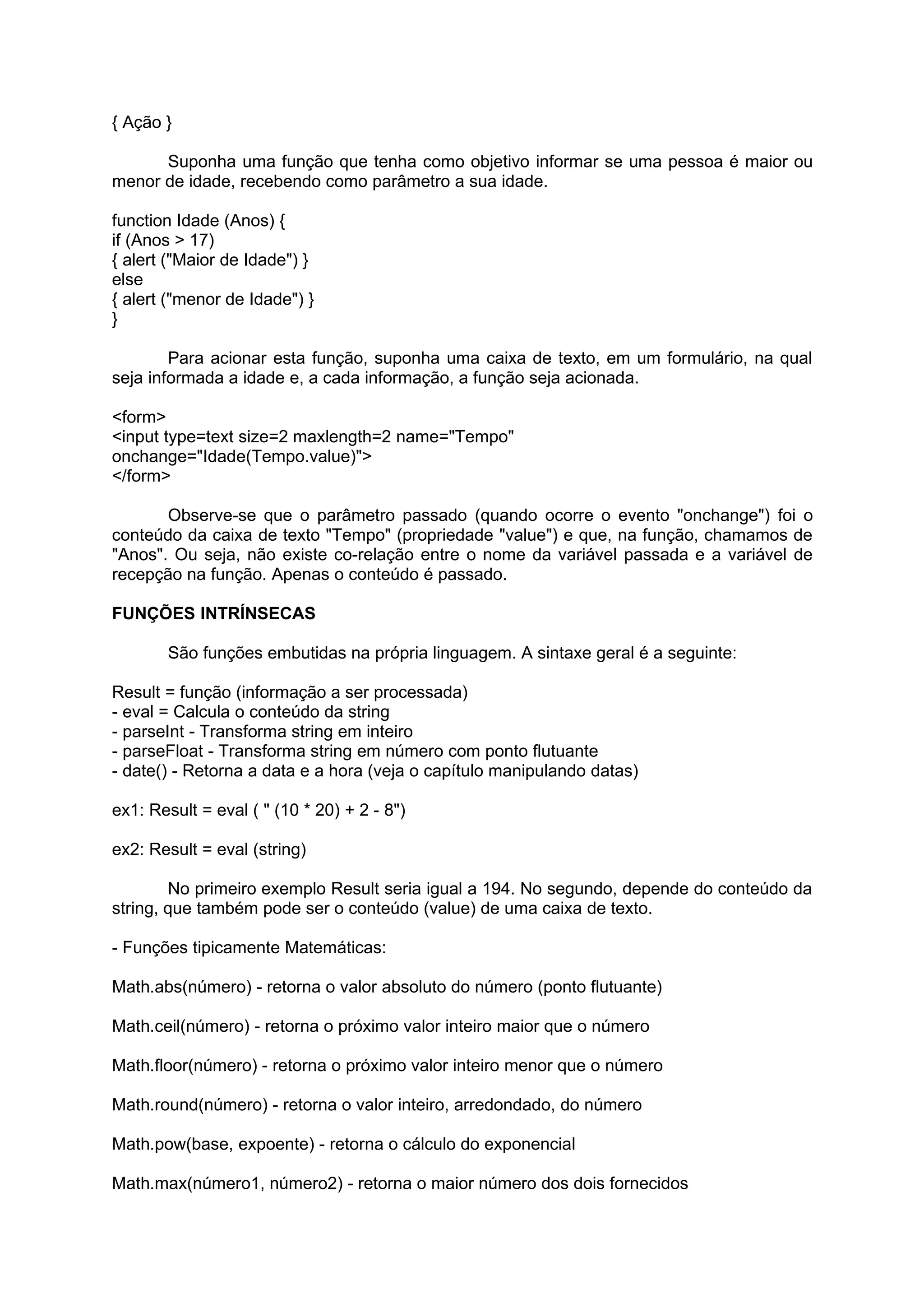 { Ação }

      Suponha uma função que tenha como objetivo informar se uma pessoa é maior ou
menor de idade, recebendo como parâmetro a sua idade.

function Idade (Anos) {
if (Anos > 17)
{ alert ("Maior de Idade") }
else
{ alert ("menor de Idade") }
}

        Para acionar esta função, suponha uma caixa de texto, em um formulário, na qual
seja informada a idade e, a cada informação, a função seja acionada.

<form>
<input type=text size=2 maxlength=2 name="Tempo"
onchange="Idade(Tempo.value)">
</form>

       Observe-se que o parâmetro passado (quando ocorre o evento "onchange") foi o
conteúdo da caixa de texto "Tempo" (propriedade "value") e que, na função, chamamos de
"Anos". Ou seja, não existe co-relação entre o nome da variável passada e a variável de
recepção na função. Apenas o conteúdo é passado.

FUNÇÕES INTRÍNSECAS

        São funções embutidas na própria linguagem. A sintaxe geral é a seguinte:

Result = função (informação a ser processada)
- eval = Calcula o conteúdo da string
- parseInt - Transforma string em inteiro
- parseFloat - Transforma string em número com ponto flutuante
- date() - Retorna a data e a hora (veja o capítulo manipulando datas)

ex1: Result = eval ( " (10 * 20) + 2 - 8")

ex2: Result = eval (string)

        No primeiro exemplo Result seria igual a 194. No segundo, depende do conteúdo da
string, que também pode ser o conteúdo (value) de uma caixa de texto.

- Funções tipicamente Matemáticas:

Math.abs(número) - retorna o valor absoluto do número (ponto flutuante)

Math.ceil(número) - retorna o próximo valor inteiro maior que o número

Math.floor(número) - retorna o próximo valor inteiro menor que o número

Math.round(número) - retorna o valor inteiro, arredondado, do número

Math.pow(base, expoente) - retorna o cálculo do exponencial

Math.max(número1, número2) - retorna o maior número dos dois fornecidos
 