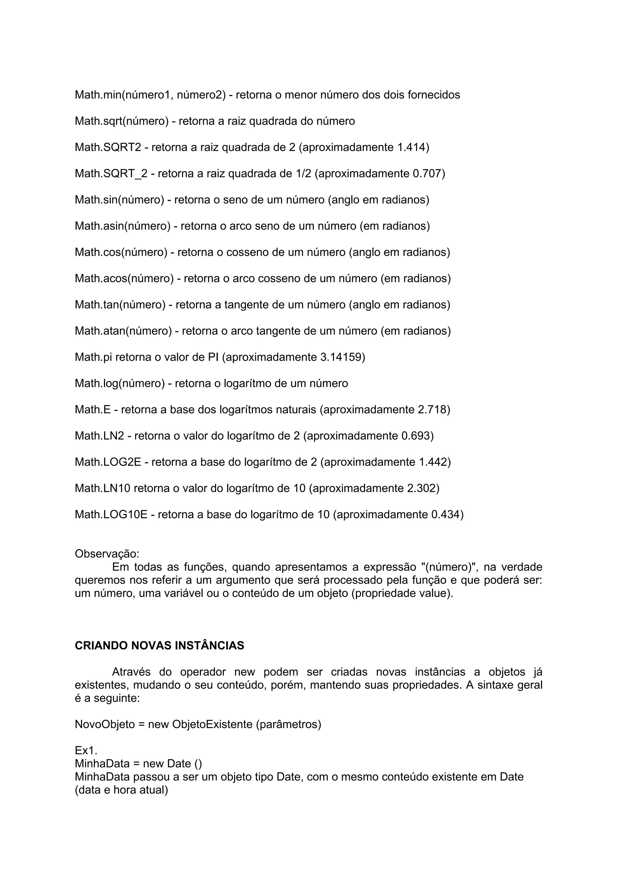 Math.min(número1, número2) - retorna o menor número dos dois fornecidos

Math.sqrt(número) - retorna a raiz quadrada do número

Math.SQRT2 - retorna a raiz quadrada de 2 (aproximadamente 1.414)

Math.SQRT_2 - retorna a raiz quadrada de 1/2 (aproximadamente 0.707)

Math.sin(número) - retorna o seno de um número (anglo em radianos)

Math.asin(número) - retorna o arco seno de um número (em radianos)

Math.cos(número) - retorna o cosseno de um número (anglo em radianos)

Math.acos(número) - retorna o arco cosseno de um número (em radianos)

Math.tan(número) - retorna a tangente de um número (anglo em radianos)

Math.atan(número) - retorna o arco tangente de um número (em radianos)

Math.pi retorna o valor de PI (aproximadamente 3.14159)

Math.log(número) - retorna o logarítmo de um número

Math.E - retorna a base dos logarítmos naturais (aproximadamente 2.718)

Math.LN2 - retorna o valor do logarítmo de 2 (aproximadamente 0.693)

Math.LOG2E - retorna a base do logarítmo de 2 (aproximadamente 1.442)

Math.LN10 retorna o valor do logarítmo de 10 (aproximadamente 2.302)

Math.LOG10E - retorna a base do logarítmo de 10 (aproximadamente 0.434)


Observação:
      Em todas as funções, quando apresentamos a expressão "(número)", na verdade
queremos nos referir a um argumento que será processado pela função e que poderá ser:
um número, uma variável ou o conteúdo de um objeto (propriedade value).



CRIANDO NOVAS INSTÂNCIAS

       Através do operador new podem ser criadas novas instâncias a objetos já
existentes, mudando o seu conteúdo, porém, mantendo suas propriedades. A sintaxe geral
é a seguinte:

NovoObjeto = new ObjetoExistente (parâmetros)

Ex1.
MinhaData = new Date ()
MinhaData passou a ser um objeto tipo Date, com o mesmo conteúdo existente em Date
(data e hora atual)
 
