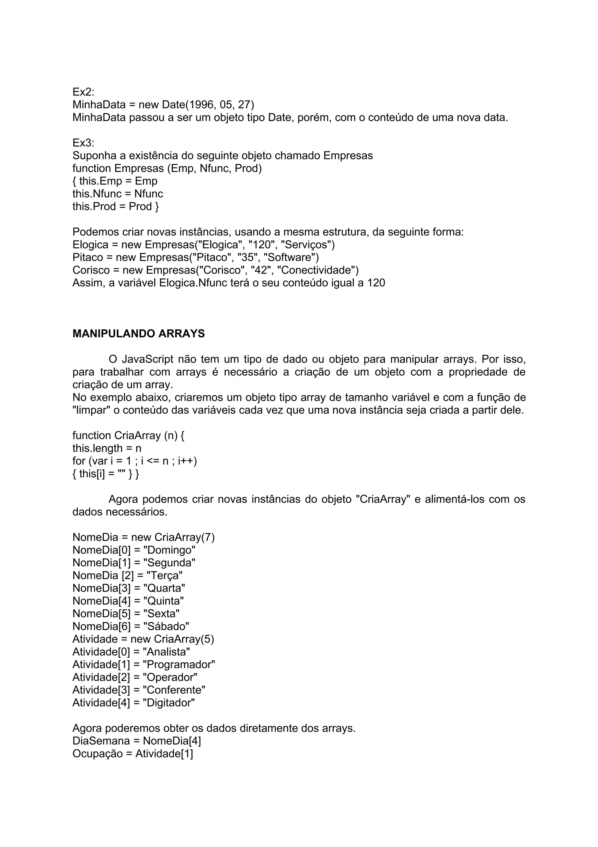 Ex2:
MinhaData = new Date(1996, 05, 27)
MinhaData passou a ser um objeto tipo Date, porém, com o conteúdo de uma nova data.

Ex3:
Suponha a existência do seguinte objeto chamado Empresas
function Empresas (Emp, Nfunc, Prod)
{ this.Emp = Emp
this.Nfunc = Nfunc
this.Prod = Prod }

Podemos criar novas instâncias, usando a mesma estrutura, da seguinte forma:
Elogica = new Empresas("Elogica", "120", "Serviços")
Pitaco = new Empresas("Pitaco", "35", "Software")
Corisco = new Empresas("Corisco", "42", "Conectividade")
Assim, a variável Elogica.Nfunc terá o seu conteúdo igual a 120



MANIPULANDO ARRAYS

        O JavaScript não tem um tipo de dado ou objeto para manipular arrays. Por isso,
para trabalhar com arrays é necessário a criação de um objeto com a propriedade de
criação de um array.
No exemplo abaixo, criaremos um objeto tipo array de tamanho variável e com a função de
"limpar" o conteúdo das variáveis cada vez que uma nova instância seja criada a partir dele.

function CriaArray (n) {
this.length = n
for (var i = 1 ; i <= n ; i++)
{ this[i] = "" } }

      Agora podemos criar novas instâncias do objeto "CriaArray" e alimentá-los com os
dados necessários.

NomeDia = new CriaArray(7)
NomeDia[0] = "Domingo"
NomeDia[1] = "Segunda"
NomeDia [2] = "Terça"
NomeDia[3] = "Quarta"
NomeDia[4] = "Quinta"
NomeDia[5] = "Sexta"
NomeDia[6] = "Sábado"
Atividade = new CriaArray(5)
Atividade[0] = "Analista"
Atividade[1] = "Programador"
Atividade[2] = "Operador"
Atividade[3] = "Conferente"
Atividade[4] = "Digitador"

Agora poderemos obter os dados diretamente dos arrays.
DiaSemana = NomeDia[4]
Ocupação = Atividade[1]
 