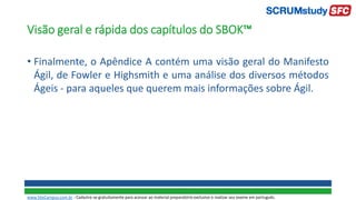 Visão geral e rápida dos capítulos do SBOK™
• Finalmente, o Apêndice A contém uma visão geral do Manifesto
Ágil, de Fowler e Highsmith e uma análise dos diversos métodos
Ágeis - para aqueles que querem mais informações sobre Ágil.
www.SiteCampus.com.br - Cadastre-se gratuitamente para acessar ao material preparatório exclusivo e realizar seu exame em português.
 