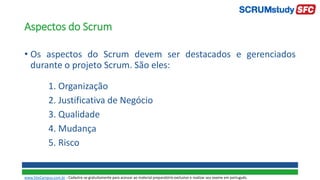 Aspectos do Scrum
• Os aspectos do Scrum devem ser destacados e gerenciados
durante o projeto Scrum. São eles:
1. Organização
2. Justificativa de Negócio
3. Qualidade
4. Mudança
5. Risco
www.SiteCampus.com.br - Cadastre-se gratuitamente para acessar ao material preparatório exclusivo e realizar seu exame em português.
 