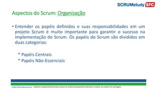 Aspectos do Scrum: Organização
• Entender os papéis definidos e suas responsabilidades em um
projeto Scrum é muito importante para garantir o sucesso na
implementação do Scrum. Os papéis do Scrum são divididos em
duas categorias:
* Papéis Centrais
* Papéis Não-Essenciais
www.SiteCampus.com.br - Cadastre-se gratuitamente para acessar ao material preparatório exclusivo e realizar seu exame em português.
 