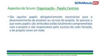 Aspectos do Scrum: Organização - Papéis Centrais
• São aqueles papéis obrigatoriamente necessários para o
desenvolvimento do produto ou serviço do projeto. As pessoas a
que estes papéis são atribuídos estão totalmente comprometidas
com o projeto e são responsáveis pelo sucesso de cada iteração,
e do projeto como um todo.
www.SiteCampus.com.br - Cadastre-se gratuitamente para acessar ao material preparatório exclusivo e realizar seu exame em português.
 