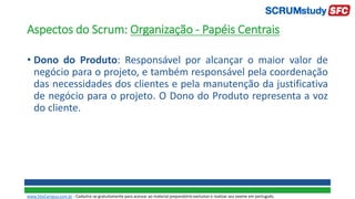 Aspectos do Scrum: Organização - Papéis Centrais
• Dono do Produto: Responsável por alcançar o maior valor de
negócio para o projeto, e também responsável pela coordenação
das necessidades dos clientes e pela manutenção da justificativa
de negócio para o projeto. O Dono do Produto representa a voz
do cliente.
www.SiteCampus.com.br - Cadastre-se gratuitamente para acessar ao material preparatório exclusivo e realizar seu exame em português.
 