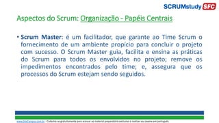 Aspectos do Scrum: Organização - Papéis Centrais
• Scrum Master: é um facilitador, que garante ao Time Scrum o
fornecimento de um ambiente propício para concluir o projeto
com sucesso. O Scrum Master guia, facilita e ensina as práticas
do Scrum para todos os envolvidos no projeto; remove os
impedimentos encontrados pelo time; e, assegura que os
processos do Scrum estejam sendo seguidos.
www.SiteCampus.com.br - Cadastre-se gratuitamente para acessar ao material preparatório exclusivo e realizar seu exame em português.
 