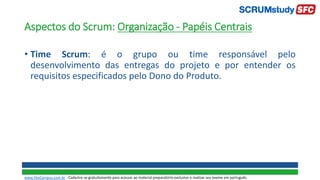 Aspectos do Scrum: Organização - Papéis Centrais
• Time Scrum: é o grupo ou time responsável pelo
desenvolvimento das entregas do projeto e por entender os
requisitos especificados pelo Dono do Produto.
www.SiteCampus.com.br - Cadastre-se gratuitamente para acessar ao material preparatório exclusivo e realizar seu exame em português.
 