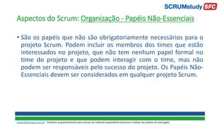 Aspectos do Scrum: Organização - Papéis Não-Essenciais
• São os papéis que não são obrigatoriamente necessários para o
projeto Scrum. Podem incluir os membros dos times que estão
interessados no projeto, que não tem nenhum papel formal no
time do projeto e que podem interagir com o time, mas não
podem ser responsáveis pelo sucesso do projeto. Os Papéis Não-
Essenciais devem ser considerados em qualquer projeto Scrum.
www.SiteCampus.com.br - Cadastre-se gratuitamente para acessar ao material preparatório exclusivo e realizar seu exame em português.
 