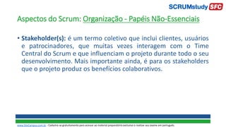Aspectos do Scrum: Organização - Papéis Não-Essenciais
• Stakeholder(s): é um termo coletivo que inclui clientes, usuários
e patrocinadores, que muitas vezes interagem com o Time
Central do Scrum e que influenciam o projeto durante todo o seu
desenvolvimento. Mais importante ainda, é para os stakeholders
que o projeto produz os benefícios colaborativos.
www.SiteCampus.com.br - Cadastre-se gratuitamente para acessar ao material preparatório exclusivo e realizar seu exame em português.
 