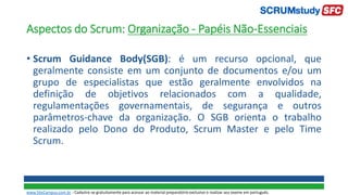 Aspectos do Scrum: Organização - Papéis Não-Essenciais
• Scrum Guidance Body(SGB): é um recurso opcional, que
geralmente consiste em um conjunto de documentos e/ou um
grupo de especialistas que estão geralmente envolvidos na
definição de objetivos relacionados com a qualidade,
regulamentações governamentais, de segurança e outros
parâmetros-chave da organização. O SGB orienta o trabalho
realizado pelo Dono do Produto, Scrum Master e pelo Time
Scrum.
www.SiteCampus.com.br - Cadastre-se gratuitamente para acessar ao material preparatório exclusivo e realizar seu exame em português.
 