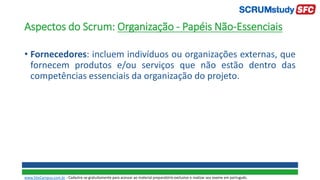 Aspectos do Scrum: Organização - Papéis Não-Essenciais
• Fornecedores: incluem indivíduos ou organizações externas, que
fornecem produtos e/ou serviços que não estão dentro das
competências essenciais da organização do projeto.
www.SiteCampus.com.br - Cadastre-se gratuitamente para acessar ao material preparatório exclusivo e realizar seu exame em português.
 