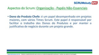 Aspectos do Scrum: Organização - Papéis Não-Essenciais
• Dono do Produto Chefe: é um papel desempenhado em projetos
maiores, com vários Times Scrum. Este papel é responsável por
facilitar o trabalho dos Donos do Produtos e por manter a
justificativa de negócio durante um projeto grande.
www.SiteCampus.com.br - Cadastre-se gratuitamente para acessar ao material preparatório exclusivo e realizar seu exame em português.
 