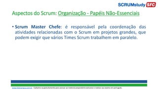 Aspectos do Scrum: Organização - Papéis Não-Essenciais
• Scrum Master Chefe: é responsável pela coordenação das
atividades relacionadas com o Scrum em projetos grandes, que
podem exigir que vários Times Scrum trabalhem em paralelo.
www.SiteCampus.com.br - Cadastre-se gratuitamente para acessar ao material preparatório exclusivo e realizar seu exame em português.
 