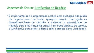 Aspectos do Scrum: Justificativa de Negócio
• É importante que a organização realize uma avaliação adequada
do negócio antes de iniciar qualquer projeto. Isso ajuda os
tomadores-chave de decisão a entender a necessidade do
negócio para uma mudança ou para um novo produto ou serviço,
a justificativa para seguir adiante com o projeto e sua viabilidade.
www.SiteCampus.com.br - Cadastre-se gratuitamente para acessar ao material preparatório exclusivo e realizar seu exame em português.
 