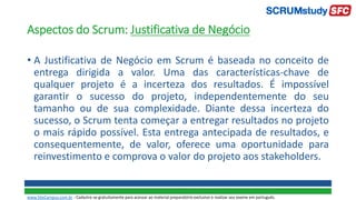 Aspectos do Scrum: Justificativa de Negócio
• A Justificativa de Negócio em Scrum é baseada no conceito de
entrega dirigida a valor. Uma das características-chave de
qualquer projeto é a incerteza dos resultados. É impossível
garantir o sucesso do projeto, independentemente do seu
tamanho ou de sua complexidade. Diante dessa incerteza do
sucesso, o Scrum tenta começar a entregar resultados no projeto
o mais rápido possível. Esta entrega antecipada de resultados, e
consequentemente, de valor, oferece uma oportunidade para
reinvestimento e comprova o valor do projeto aos stakeholders.
www.SiteCampus.com.br - Cadastre-se gratuitamente para acessar ao material preparatório exclusivo e realizar seu exame em português.
 