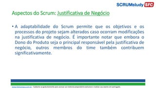 Aspectos do Scrum: Justificativa de Negócio
• A adaptabilidade do Scrum permite que os objetivos e os
processos do projeto sejam alterados caso ocorram modificações
na justificativa de negócio. É importante notar que embora o
Dono do Produto seja o principal responsável pela justificativa de
negócio, outros membros do time também contribuem
significativamente.
www.SiteCampus.com.br - Cadastre-se gratuitamente para acessar ao material preparatório exclusivo e realizar seu exame em português.
 