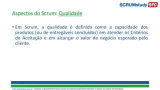 Aspectos do Scrum: Qualidade
• Em Scrum, a qualidade é definida como a capacidade dos
produtos (ou de entregáveis concluídos) em atender os Critérios
de Aceitação e em alcançar o valor de negócio esperado pelo
cliente.
www.SiteCampus.com.br - Cadastre-se gratuitamente para acessar ao material preparatório exclusivo e realizar seu exame em português.
 