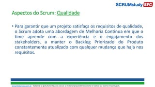 Aspectos do Scrum: Qualidade
• Para garantir que um projeto satisfaça os requisitos de qualidade,
o Scrum adota uma abordagem de Melhoria Contínua em que o
time aprende com a experiência e o engajamento dos
stakeholders, a manter o Backlog Priorizado do Produto
constantemente atualizado com qualquer mudança que haja nos
requisitos.
www.SiteCampus.com.br - Cadastre-se gratuitamente para acessar ao material preparatório exclusivo e realizar seu exame em português.
 