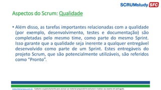 Aspectos do Scrum: Qualidade
• Além disso, as tarefas importantes relacionadas com a qualidade
(por exemplo, desenvolvimento, testes e documentação) são
completadas pelo mesmo time, como parte do mesmo Sprint.
Isso garante que a qualidade seja inerente a qualquer entregável
desenvolvido como parte de um Sprint. Estes entregáveis do
projeto Scrum, que são potencialmente utilizáveis, são referidos
como “Pronto”.
www.SiteCampus.com.br - Cadastre-se gratuitamente para acessar ao material preparatório exclusivo e realizar seu exame em português.
 