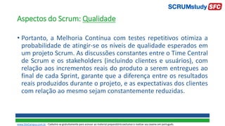 Aspectos do Scrum: Qualidade
• Portanto, a Melhoria Contínua com testes repetitivos otimiza a
probabilidade de atingir-se os níveis de qualidade esperados em
um projeto Scrum. As discussões constantes entre o Time Central
de Scrum e os stakeholders (incluindo clientes e usuários), com
relação aos incrementos reais do produto a serem entregues ao
final de cada Sprint, garante que a diferença entre os resultados
reais produzidos durante o projeto, e as expectativas dos clientes
com relação ao mesmo sejam constantemente reduzidas.
www.SiteCampus.com.br - Cadastre-se gratuitamente para acessar ao material preparatório exclusivo e realizar seu exame em português.
 