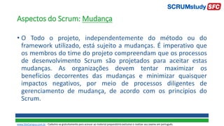 Aspectos do Scrum: Mudança
• O Todo o projeto, independentemente do método ou do
framework utilizado, está sujeito a mudanças. É imperativo que
os membros do time do projeto compreendam que os processos
de desenvolvimento Scrum são projetados para aceitar estas
mudanças. As organizações devem tentar maximizar os
benefícios decorrentes das mudanças e minimizar quaisquer
impactos negativos, por meio de processos diligentes de
gerenciamento de mudança, de acordo com os princípios do
Scrum.
www.SiteCampus.com.br - Cadastre-se gratuitamente para acessar ao material preparatório exclusivo e realizar seu exame em português.
 