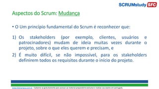Aspectos do Scrum: Mudança
• O Um princípio fundamental do Scrum é reconhecer que:
1) Os stakeholders (por exemplo, clientes, usuários e
patrocinadores) mudam de ideia muitas vezes durante o
projeto, sobre o que eles querem e precisam, e
2) É muito difícil, se não impossível, para os stakeholders
definirem todos os requisitos durante o início do projeto.
www.SiteCampus.com.br - Cadastre-se gratuitamente para acessar ao material preparatório exclusivo e realizar seu exame em português.
 