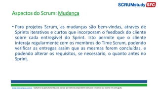 Aspectos do Scrum: Mudança
• Para projetos Scrum, as mudanças são bem-vindas, através de
Sprints iterativos e curtos que incorporam o feedback do cliente
sobre cada entregável do Sprint. Isto permite que o cliente
interaja regularmente com os membros do Time Scrum, podendo
verificar as entregas assim que as mesmas forem concluídas, e
podendo alterar os requisitos, se necessário, o quanto antes no
Sprint.
www.SiteCampus.com.br - Cadastre-se gratuitamente para acessar ao material preparatório exclusivo e realizar seu exame em português.
 