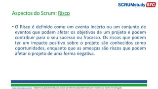 Aspectos do Scrum: Risco
• O Risco é definido como um evento incerto ou um conjunto de
eventos que podem afetar os objetivos de um projeto e podem
contribuir para o seu sucesso ou fracasso. Os riscos que podem
ter um impacto positivo sobre o projeto são conhecidos como
oportunidades, enquanto que as ameaças são riscos que podem
afetar o projeto de uma forma negativa.
www.SiteCampus.com.br - Cadastre-se gratuitamente para acessar ao material preparatório exclusivo e realizar seu exame em português.
 