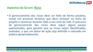 Aspectos do Scrum: Risco
• O gerenciamento dos riscos deve ser feito de forma proativa,
sendo um processo iterativo, que deve começar no início do
projeto e continuar durante todo o seu ciclo de vida. O processo
de gerenciamento dos riscos deve seguir alguns passos
padronizados, para garantir que os riscos sejam identificados,
avaliados, e que um plano de ação seja definido e colocado em
prática apropriadamente.
www.SiteCampus.com.br - Cadastre-se gratuitamente para acessar ao material preparatório exclusivo e realizar seu exame em português.
 