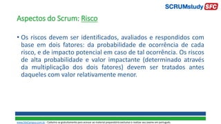 Aspectos do Scrum: Risco
• Os riscos devem ser identificados, avaliados e respondidos com
base em dois fatores: da probabilidade de ocorrência de cada
risco, e de impacto potencial em caso de tal ocorrência. Os riscos
de alta probabilidade e valor impactante (determinado através
da multiplicação dos dois fatores) devem ser tratados antes
daqueles com valor relativamente menor.
www.SiteCampus.com.br - Cadastre-se gratuitamente para acessar ao material preparatório exclusivo e realizar seu exame em português.
 