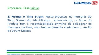 Processos: Fase Iniciar
3. Formar o Time Scrum: Neste processo, os membros do
Time Scrum são identificados. Normalmente, o Dono do
Produto tem a responsabilidade primária de selecionar os
membros do time, mas frequentemente conta com o auxílio
do Scrum Master.
www.SiteCampus.com.br - Cadastre-se gratuitamente para acessar ao material preparatório exclusivo e realizar seu exame em português.
 
