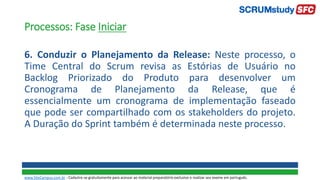 Processos: Fase Iniciar
6. Conduzir o Planejamento da Release: Neste processo, o
Time Central do Scrum revisa as Estórias de Usuário no
Backlog Priorizado do Produto para desenvolver um
Cronograma de Planejamento da Release, que é
essencialmente um cronograma de implementação faseado
que pode ser compartilhado com os stakeholders do projeto.
A Duração do Sprint também é determinada neste processo.
www.SiteCampus.com.br - Cadastre-se gratuitamente para acessar ao material preparatório exclusivo e realizar seu exame em português.
 