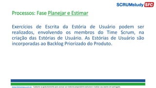 Processos: Fase Planejar e Estimar
Exercícios de Escrita da Estória de Usuário podem ser
realizados, envolvendo os membros do Time Scrum, na
criação das Estórias de Usuário. As Estórias de Usuário são
incorporadas ao Backlog Priorizado do Produto.
www.SiteCampus.com.br - Cadastre-se gratuitamente para acessar ao material preparatório exclusivo e realizar seu exame em português.
 