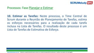 Processos: Fase Planejar e Estimar
10. Estimar as Tarefas: Neste processo, o Time Central de
Scrum durante a Reunião de Planejamento de Tarefas, estima
os esforços necessários para a realização de cada tarefa
inclusa na Lista de Tarefas. O resultado deste processo é um
Lista de Tarefas de Estimativa de Esforço.
www.SiteCampus.com.br - Cadastre-se gratuitamente para acessar ao material preparatório exclusivo e realizar seu exame em português.
 