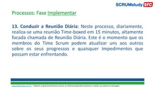 Processos: Fase Implementar
13. Conduzir a Reunião Diária: Neste processo, diariamente,
realiza-se uma reunião Time-boxed em 15 minutos, altamente
focada chamada de Reunião Diária. Este é o momento que os
membros do Time Scrum podem atualizar uns aos outros
sobre os seus progressos e quaisquer Impedimentos que
possam estar enfrentando.
www.SiteCampus.com.br - Cadastre-se gratuitamente para acessar ao material preparatório exclusivo e realizar seu exame em português.
 